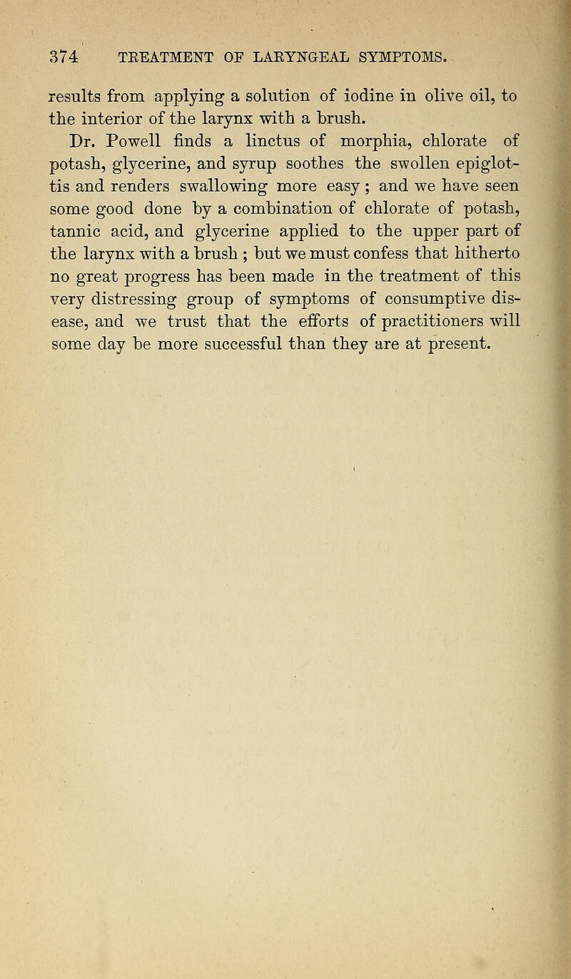 results from applying a solution of iodine in olive oil, to the interior of the larynx with a brush. Dr. Powell finds a linctus of morphia, chlorate of potash, glycerine, and syrup soothes the swollen epiglot- tis and renders swallowing more easy ; and we have seen some good done by a combination of chlorate of potash, tannic acid, and glycerine applied to the upper part of the larynx with a brush ; but we must confess that hitherto no great progress has been made in the treatment of this very distressing group of symptoms of consumptive dis- ease, and we trust that the efforts of practitioners will some day be more successful than they are at present.