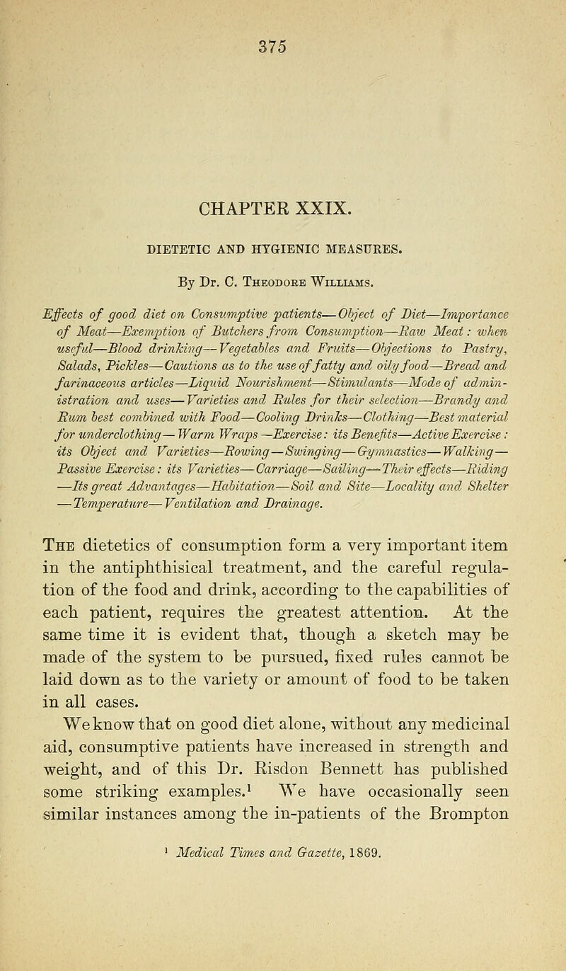 CHAPTEE XXIX. DIETETIC AND HYGIENIC MEASURES. By Dr. C. Theodore Wiixiams. Effects of good diet on Consumptive patients—Object of Diet—Importance of Meat—Exemption of Butchers from Consumption—Raw Meat: when useful—Blood drinking—Vegetables and Fruits—Objections to Pastry, Salads, Pickles—Cautions as to the use of fatty and oily food—Bread and farinaceous articles—Liquid Nourishment—Stimulants—Mode of admin- istration and uses— Varieties and Rules for their selection—Brandy and Rum best combined with Food—Cooling Brinks—Clothing—Best material for underclothing — Warm Wraps —Exercise: its Benefits—Active Exercise: its Object and Varieties—Rowing—Swinging—Gymnastics—Walking— Passive Exercise: its Varieties—Carriage—Sailing—Their effects—Riding —Its great Advantages—Habitation—Soil and Site—Locality and Shelter — Temperature—Ventilation and Brainage. The dietetics of consumption form a very important item in the antiphthisical treatment, and the careful regula- tion of the food and drink, according to the capabilities of each patient, requires the greatest attention. At the same time it is evident that, though a sketch may be made of the system to be pursued, fixed rules cannot be laid down as to the variety or amount of food to be taken in all cases. We know that on good diet alone, without any medicinal aid, consumptive patients have increased in strength and weight, and of this Dr. Eisdon Bennett has published some striking examples.1 We have occasionally seen similar instances among the in-patients of the Brompton ] Medical Times and Gazette, 1869.