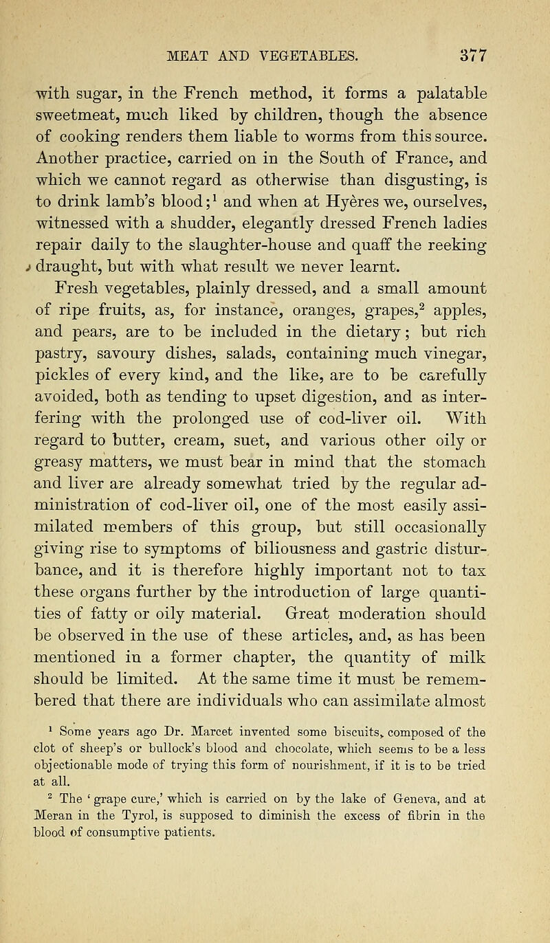 with sugar, in the French method, it forms a palatable sweetmeat, much liked by children, though the absence of cooking renders them liable to worms from this source. Another practice, carried on in the South of France, and which we cannot regard as otherwise than disgusting, is to drink lamb's blood;' and when at Hyeres we, ourselves, witnessed with a shudder, elegantly dressed French ladies repair daily to the slaughter-house and quaff the reeking j draught, but with what result we never learnt. Fresh vegetables, plainly dressed, and a small amount of ripe fruits, as, for instance, oranges, grapes,2 apples, and pears, are to be included in the dietary; but rich pastry, savoury dishes, salads, containing much vinegar, pickles of every kind, and the like, are to be carefully avoided, both as tending to upset digestion, and as inter- fering with the prolonged use of cod-liver oil. With regard to butter, cream, suet, and various other oily or greasy matters, we must bear in mind that the stomach and liver are already somewhat tried by the regular ad- ministration of cod-liver oil, one of the most easily assi- milated members of this group, but still occasionally giving rise to symptoms of biliousness and gastric distur- bance, and it is therefore highly important not to tax these organs further by the introduction of large quanti- ties of fatty or oily material. Great moderation should be observed in the use of these articles, and, as has been mentioned in a former chapter, the quantity of milk should be limited. At the same time it must be remem- bered that there are individuals who can assimilate almost 1 Some years ago Dr. Marcet invented some biscuits,, composed of the clot of sheep's or bullock's blood and chocolate, which seems to be a less objectionable mode of trying this form of nourishment, if it is to be tried at all. 2 The ' grape cure,' which is carried on by the lake of Geneva, and at Meran in the Tyrol, is supposed to diminish the excess of fibrin in the blood of consumptive patients.