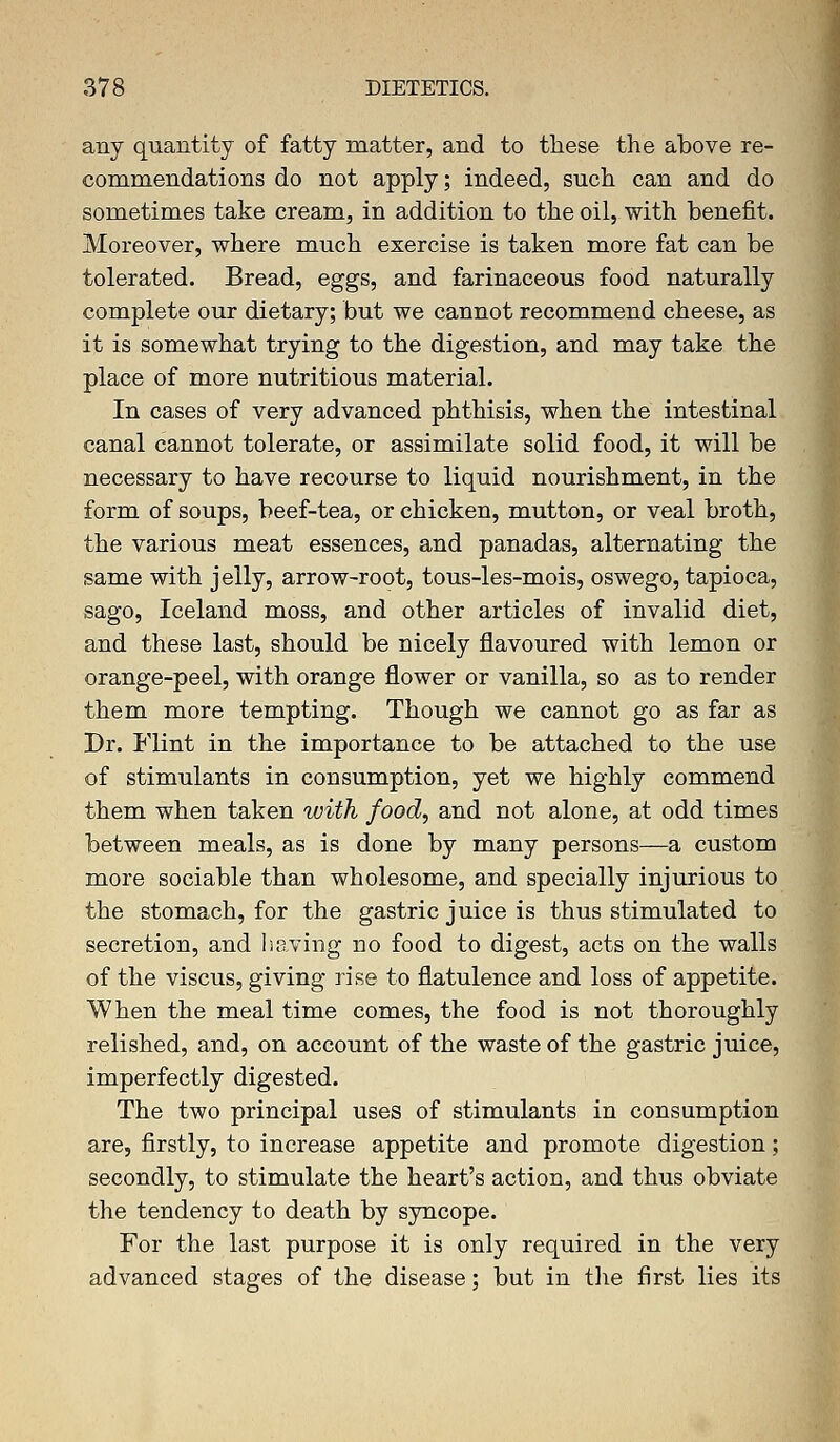 any quantity of fatty matter, and to these the above re- commendations do not apply; indeed, such can and do sometimes take cream, in addition to the oil, with benefit. Moreover, where much exercise is taken more fat can be tolerated. Bread, eggs, and farinaceous food naturally complete our dietary; but we cannot recommend cheese, as it is somewhat trying to the digestion, and may take the place of more nutritious material. In cases of very advanced phthisis, when the intestinal canal cannot tolerate, or assimilate solid food, it will be necessary to have recourse to liquid nourishment, in the form of soups, beef-tea, or chicken, mutton, or veal broth, the various meat essences, and panadas, alternating the same with jelly, arrow-root, tous-les-mois, oswego, tapioca, sago, Iceland moss, and other articles of invalid diet, and these last, should be nicely flavoured with lemon or orange-peel, with orange flower or vanilla, so as to render them more tempting. Though we cannot go as far as Dr. Flint in the importance to be attached to the use of stimulants in consumption, yet we highly commend them when taken with food, and not alone, at odd times between meals, as is done by many persons—a custom more sociable than wholesome, and specially injurious to the stomach, for the gastric juice is thus stimulated to secretion, and having no food to digest, acts on the walls of the viscus, giving rise to flatulence and loss of appetite. When the meal time comes, the food is not thoroughly relished, and, on account of the waste of the gastric juice, imperfectly digested. The two principal uses of stimulants in consumption are, firstly, to increase appetite and promote digestion; secondly, to stimulate the heart's action, and thus obviate the tendency to death by syncope. For the last purpose it is only required in the very advanced stages of the disease; but in the first lies its