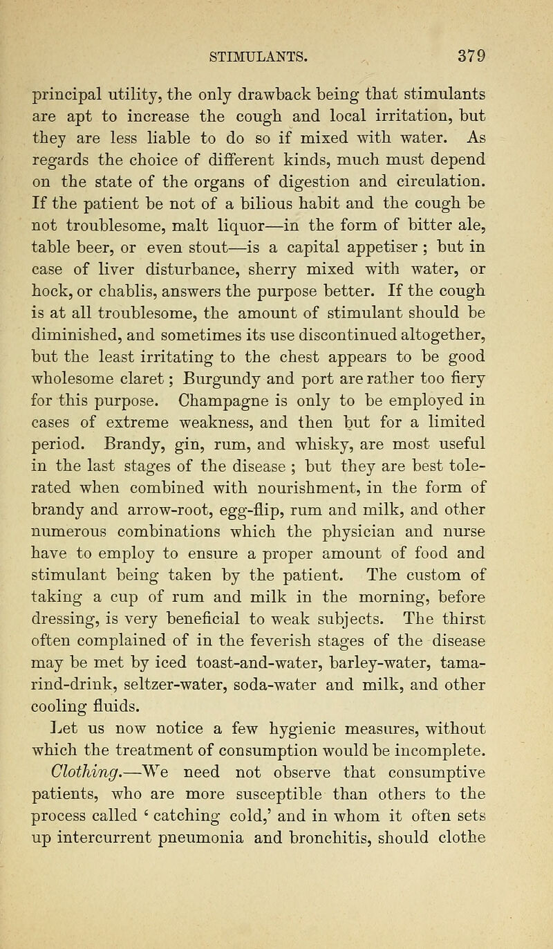 principal utility, the only drawback being that stimulants are apt to increase the cough and local irritation, but they are less liable to do so if mixed with water. As regards the choice of different kinds, much must depend on the state of the organs of digestion and circulation. If the patient be not of a bilious habit and the cough be not troublesome, malt liquor—in the form of bitter ale, table beer, or even stout—is a capital appetiser ; but in case of liver disturbance, sherry mixed with water, or hock, or chablis, answers the purpose better. If the cough is at all troublesome, the amount of stimulant should be diminished, and sometimes its use discontinued altogether, but the least irritating to the chest appears to be good wholesome claret; Burgundy and port are rather too fiery for this purpose. Champagne is only to be employed in cases of extreme weakness, and then but for a limited period. Brandy, gin, rum, and whisky, are most useful in the last stages of the disease ; but they are best tole- rated when combined with nourishment, in the form of brandy and arrow-root, egg-flip, rum and milk, and other numerous combinations which the physician and nurse have to employ to ensure a proper amount of food and stimulant being taken by the patient. The custom of taking a cup of rum and milk in the morning, before dressing, is very beneficial to weak subjects. The thirst often complained of in the feverish stages of the disease may be met by iced toast-and-water, barley-water, tama- rind-drink, seltzer-water, soda-water and milk, and other cooling fluids. Let us now notice a few hygienic measures, without which the treatment of consumption would be incomplete. Clothing.—We need not observe that consumptive patients, who are more susceptible than others to the process called ' catching cold,' and in whom it often sets up intercurrent pneumonia and bronchitis, should clothe