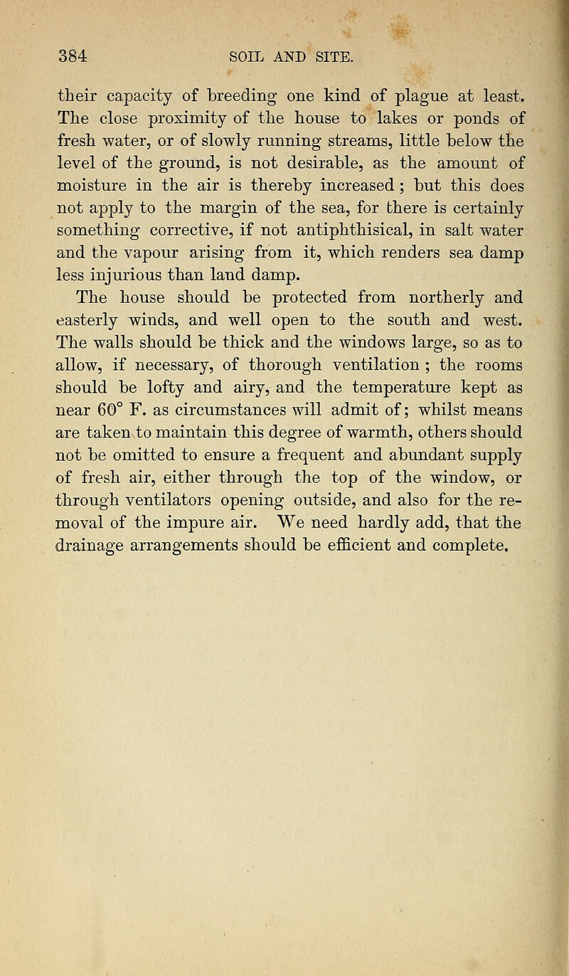 their capacity of breeding one kind of plague at least. The close proximity of the house to lakes or ponds of fresh water, or of slowly running streams, little below the level of the ground, is not desirable, as the amount of moisture in the air is thereby increased; but this does not apply to the margin of the sea, for there is certainly something corrective, if not antiphthisical, in salt water and the vapour arising from it, which renders sea damp less injurious than land damp. The house should be protected from northerly and easterly winds, and well open to the south and west. The walls should be thick and the windows large, so as to allow, if necessary, of thorough ventilation ; the rooms should be lofty and airy, and the temperature kept as near 60° F. as circumstances will admit of; whilst means are taken to maintain this degree of warmth, others should not be omitted to ensure a frequent and abundant supply of fresh air, either through the top of the window, or through ventilators opening outside, and also for the re- moval of the impure air. We need hardly add, that the drainage arrangements should be efficient and complete.