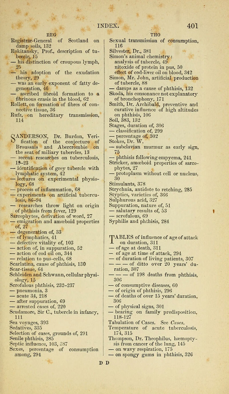 REG Registrar-General of Scotland on damp soils, 132 Rokitansky, Prof., description of tu- bercle, 15 — his distinction of croupous lymph, 25 — his adoption of the exudation theory, 29 — was an early exponent of fatty de- generation, 46 — ascribed fibroid formation to a fibrinous crasis in the blood, 62 Eollett, on formation of fibres of con- nective tissue, 36 Eufz, on hereditary transmission, 114 OANDEESON, Dr. Burdon, Veri- ^ fication of the conjecture of Broussais and Abercrombie on the seat of miliary tubercles, 13 — recent researches on tuberculosis, 19-23 — identification of grey tubercle with lymphatic system, 42 — lectures on experimental physio- logy, 68 — process of inflammation, 68 — experiments on artificial tubercu- losis, 86-94 — researches throw light on origin of phthisis from fever, 129 Sarcophytes, derivation of word, 27 — emigration and amoeboid properties of, 27 — degeneration of, 33 — of lymphatics, 41 — defective vitality of, 103 — action of, in suppuration, 52 — action of cod oil on, 344 — relation to pus-cells, 68 Scarlatina, cause of phthisis, 130 Scar-tissue, 64 Schleiden and Schwann, cellular physi- ology, 15 Scrofulous phthisis, 232-237 — pneumonia, 3 — acute 34, 218 — after suppuration, 69 — arrested cases of, 220 Scudamore, Sir C, tubercle in infancy, 111  Sea voyages, 393 Sedatives, 335 Selection of cases, grounds of, 291 Senile phthisis, 285 Septic influence, 103, 387 Sexes, percentage of consumption among, 294 Sexual transmission of consumption, 116 Silvester, Dr., 381 Simon's animal chemistry: analysis of tubercle, 49 nitoxide of protein in pus, 50 eftect of cod-lirer oil on blood, 342 Simon, Mr. John, artificial production of tubercle, 88 — damps as a cause of phthisis, 132 Skoda, his consonance not explanatory of bronchophony, 171 Smith, Dr. Archibald, preventive and curative influence of high altitudes on phthisis, 106 Soil, 383, 132 Stages, duration of, 306 — classification of, 299 — percentage o£ 302 Stokes, Dr. W. — subclavian murmur as early sign, 75 ' S — phthisis following empyema, 241 Strieker, amoeboid properties of sarco- phytes, 27 — protoplasm without cell or nucleus, 30 Stimulants, 378 Strychnia, antidote to retching, 285 Styptics, varieties of, 366 Sulphurous acid, 327 Suppuration, nature of, 51 — salutary results of, 53 — scrofulous, 69 Syphilis and phthisis, 284 TABLES of influence of age of attack on duration, 311 — of age at death, 311 — of age at time of attack, 294 — of duration of living patients, 307 of ditto over 20 years' du- ration, 307 of 198 deaths from phthisis, 306 — of consumptive diseases, 60 — of origin of phthisis, 296 — of deaths of over 15 years' duration, 306 — of physical signs, 301 — bearing on family predisposition, 118-127 Tabulation of Cases. See Cases. Temperature of acute tuberculosis, 174, 315 Thompson, Dr. Theophilus, haemopty- sis from cancer of the lung, 145 — on wavy respiration, 175 — on spongy gums in phthisis, 326 D D