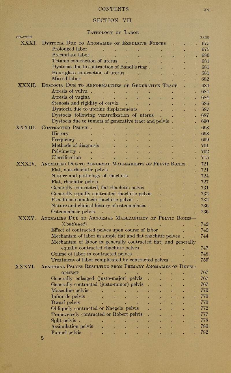 SECTION VII Pathology of Labor CHAPTER PAGE XXXI. Dystocia Due to Anomalies of Expulsive Forces . ... 675 Prolonged labor 675 Precipitate labor 680 Tetanic contraction of uterus 681 Dystocia due to contraction of Bandl's ring 681 Hour-glass contraction of uterus 681 Missed labor 682 XXXII. Dystocia Due to Abnormalities of Generative Tract . . 684 Atresia of vulva 684 Atresia of vagina 684 Stenosis and rigidity of cervix 686 Dystocia due to uterine displacements 687 Dystocia following ventrofixation of uterus .... -687 Dystocia due to tumors of generative tract and pelvis . . . 690 XXXIII. Contracted Pelvis . . .698 History 698 Frequency 699 Methods of diagnosis 701 Pelvimetry 702 Classification 715 XXXIV. Anomalies Due to Abnormal Malleability of Pelvic Bones . . 721 Flat, non-rhachitic pelvis 721 Nature and pathology of rhachitis 724 Flat, rhachitic pelvis 727 Generally contracted, flat rhachitic pelvis 731 Generally equally contracted rhachitic pelvis -. . . . 732 Pseudo-osteomalacic rhachitic pelvis 732 Nature and clinical history of osteomalacia 736 Osteomalacic pelvis 736 XXXV. Anomalies Due to Abnormal Malleability of Pelvic Bones— {Continued) 742 Effect of contracted pelves upon course of labor . . . 742 Mechanism of labor in simple flat and flat rhachitic pelves . . 744 Mechanism of labor in generally contracted flat, and generally equally contracted rhachitic pelves 747 Course of labor in contracted pelves 748 Treatment of labor complicated by contracted pelves . . . 755* XXXVI. Abnormal Pelves Resulting from Primary Anomalies of Devel- opment 767 Generally enlarged (justo-major) pelvis 767 Generally contracted (justo-minor) pelvis 767 Masculine pelvis 770 Infantile pelvis 770 Dwarf pelvis . . 770 Obliquely contracted or Naegele pelvis 772 Transversely contracted or Robert pelvis 777 Split pelvis 778 Assimilation pelvis . 780 Funnel pelvis ; .... 782 2