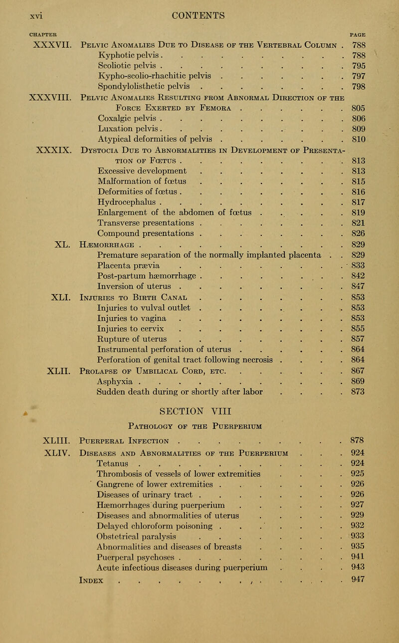 CHAPTER PAGE XXXVII. Pelvic Anomalies Due to Disease of the Vertebral Column . 788 Kyphotic pelvis 788 Scoliotic pelvis 795 Kypho-scolio-rhachitic pelvis 797 Spondylolisthetic pelvis 798 XXXVIII. Pelvic Anomalies Resulting from Abnormal Direction of the Force Exerted by Femora 805 Coxalgic pelvis 806 Luxation pelvis 809 Atypical deformities of pelvis 810 XXXIX. Dystocia Due to Abnormalities in Development of Presenta- tion of Foetus 813 Excessive development 813 Malformation of foetus 815 Deformities of fcetus . . 816 Hydrocephalus 817 Enlargement of the abdomen of foetus . . . . . 819 Transverse presentations . 821 Compound presentations 826 XL. HEMORRHAGE 829 Premature separation of the normally implanted placenta . . 829 Placenta prsevia ■ 833 Post-partum haemorrhage . 842 Inversion of uterus 847 XLI. Injuries to Birth Canal 853 Injuries to vulval outlet . . 853 Injuries to vagina 853 Injuries to cervix 855 Rupture of uterus 857 Instrumental perforation of uterus 864 Perforation of genital tract following necrosis .... 864 XLII. Prolapse of Umbilical Cord, etc 867 Asphyxia 869 Sudden death during or shortly after labor . . . 873 SECTION VIII Pathology of the Puerperium XLIII. Puerperal Infection 878 XLIV. Diseases and Abnormalities of the Puerperium . . . 924 Tetanus 924 Thrombosis of vessels of lower extremities .... 925 Gangrene of lower extremities 926 Diseases of urinary tract 926 Haemorrhages during puerperium 927 Diseases and abnormalities of uterus 929 Delayed chloroform poisoning . . .' . . . . 932 Obstetrical paralysis 933 Abnormalities and diseases of breasts 935 Puerperal psychoses 941 Acute infectious diseases during puerperium .... 943 Index , . . ... .947