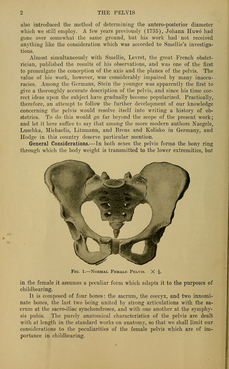 also introduced the method of determining the antero-posterior diameter which we still employ. A few years previously (1735), Johann Huwe had gone over somewhat the same ground, but his work had not received anything like the consideration which was accorded to Smellie's investiga- tions. Almost simultaneously with Smellie, Levret, the great French obstet- rician, published the results of his observations, and was one of the first to promulgate the conception of the axis and the planes of the pelvis. The value of his work, however, was considerably impaired by many inaccu- racies. Among the Germans, Stein the younger was apparently the first to give a thoroughly accurate description of the pelvis, and since his time cor- rect ideas upon the subject have gradually become popularized. Practically, therefore, an attempt to follow the further development of our knowledge concerning the pelvis would resolve itself into writing a history of ob- stetrics. To do this would go far beyond the scope of the present work; and let it here suffice to say that among the more modern authors Naegele, Luschka, Michaelis, Litzmann, and Breus and Kolisko in Germany, and Hodge in this country deserve particular mention. General Considerations.—In both sexes the pelvis forms the bony ring through which the body weight is transmitted to the lower extremities, but Fig. 1.—Normal Female Pelvis. in the female it assumes a peculiar form which adapts it to the purposes of childbearing. It is composed of four bones: the sacrum, the coccyx, and two innomi- nate bones, the last two being united by strong articulations with the sa- crum at the sacro-iliac synchondroses, and with one another at the symphy- sis pubis. The purely anatomical characteristics of the pelvis are dealt with at length in the standard works on anatomy, so that we shall limit our considerations to the peculiarities of the female pelvis which are of im- portance in childbearing.