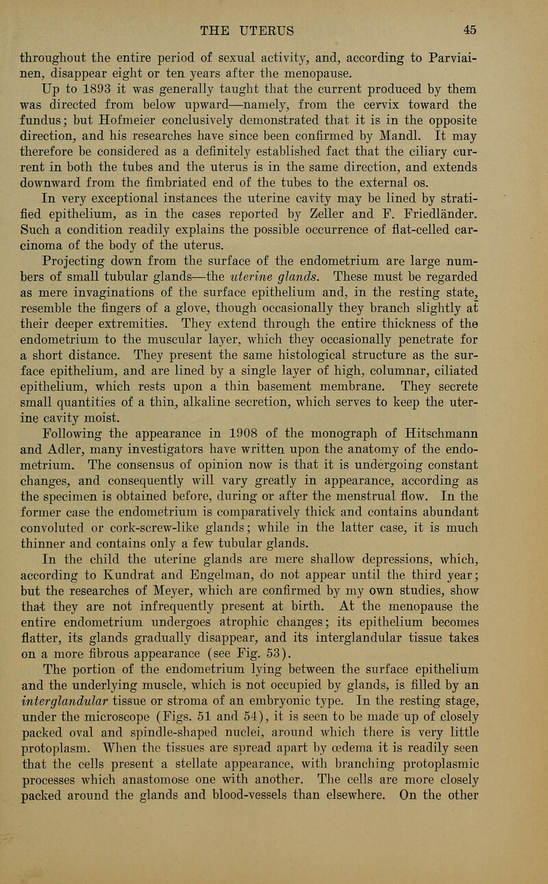 throughout the entire period of sexual activitjr, and, according to Parviai- nen, disappear eight or ten years after the menopause. Up to 1893 it was generally taught that the current produced by them was directed from below upward—namely, from the cervix toward the fundus; but Hofmeier conclusively demonstrated that it is in the opposite direction, and his researches have since been confirmed by Mandl. It may therefore be considered as a definitely established fact that the ciliary cur- rent in both the tubes and the uterus is in the same direction, and extends downward from the fimbriated end of the tubes to the external os. In very exceptional instances the uterine cavity may be lined by strati- fied epithelium, as in the cases reported by Zeller and P. Friedlander. Such a condition readily explains the possible occurrence of flat-celled car- cinoma of the body of the uterus. Projecting down from the surface of the endometrium are large num- bers of small tubular glands—the uterine glands. These must be regarded as mere invaginations of the surface epithelium and, in the resting state, resemble the fingers of a glove, though occasionally they branch slightly at their deeper extremities. They extend through the entire thickness of the endometrium to the muscular layer, which they occasionally penetrate for a short distance. They present the same histological structure as the sur- face epithelium, and are lined by a single layer of high, columnar, ciliated epithelium, which rests upon a thin basement membrane. They secrete small quantities of a thin, alkaline secretion, which serves to keep the uter- ine cavity moist. Following the appearance in 1908 of the monograph of Hitschmann and Adler, many investigators have written upon the anatomy of the endo- metrium. The consensus of opinion now is that it is undergoing constant changes, and consequently will vary greatly in appearance, according as the specimen is obtained before, during or after the menstrual flow. In the former case the endometrium is comparatively thick and contains abundant convoluted or cork-screw-like glands; while in the latter case, it is much thinner and contains only a few tubular glands. In the child the uterine glands are mere shallow depressions, which, according to Kundrat and Engelman, do not appear until the third year; but the researches of Meyer, which are confirmed by my own studies, show tha-t they are not infrequently present at birth. At the menopause the entire endometrium undergoes atrophic changes; its epithelium becomes flatter, its glands gradually disappear, and its interglandular tissue takes on a more fibrous appearance (see Fig. 53). The portion of the endometrium lying between the surface epithelium and the underlying muscle, which is not occupied by glands, is filled by an interglandular tissue or stroma of an embryonic type. In the resting stage, under the microscope (Figs. 51 and 54), it is seen to be made up of closely packed oval and spindle-shaped nuclei, around which there is very little protoplasm. When the tissues are spread apart by oedema it is readily seen that the cells present a stellate appearance, with branching protoplasmic processes which anastomose one with another. The cells are more closely packed around the glands and blood-vessels than elsewhere. On the other