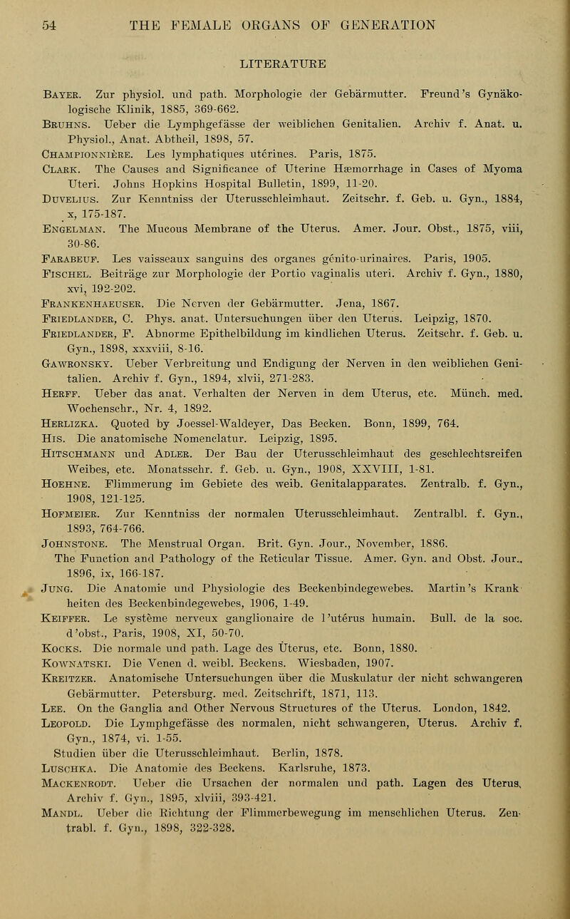 LITERATURE Bayer. Zur physiol. unci path. Morphologie der Gebarmutter. Fremiti's Gynako- logisehe Klinik, 1885, 369-662. Bruhns. Ueber die Lymphgefasse cler weiblichen Genitalien. Archiv f. Anat. u. Physiol., Anat. Abtheil, 1898, 57. Championniere. Les lymphatiques utcrines. Paris, 1875. Clark. The Causes and Significance of Uterine Haemorrhage in Cases of Myoma Uteri. Johns Hopkins Hospital Bulletin, 1899, 11-20. Duvelius. Zur Kenntniss der Uterusschleimhaut. Zeitschr. f. Geb. u. Gyn., 1884, _ x, 175-187. Engelman. The Mucous Membrane of the Uterus. Amer. Jour. Obst., 1875, viii, 30-86. Farabeuf. Les vaisseaux sanguins des organes gcnito-urinaires. Paris, 1905. Fischel. Beitrage zur Morphologie der Portio vaginalis uteri. Archiv f. Gyn., 1880, xvi, 192-202. Frankenhaeuser. Die Nerven der Gebarmutter. Jena, 1867. Friedlander, C. Phys. anat. Untersuchungen iiber den Uterus. Leipzig, 1870. Friedlander, F. Abnorme Epithelbiklung im kindlichen Uterus. Zeitschr. f. Geb. u. Gyn., 1898, xxxviii, 8-16. Gawronsky. Ueber Verbreitung unci Endigung der Nerven in den weiblichen Geni- talien. Archiv f. Gyn., 1894, xlvii, 271-283. Herff. Ueber das anat. Verhalten der Nerven in dem Uterus, etc. Munch, med. Wochenschr., Nr. 4, 1892. Herlizka. Quoted by Joessel-Waldeyer, Das Becken. Bonn, 1899, 764. His. Die anatomische Nomenclatur. Leipzig, 1895. Hitschmann und Adler. Der Bau der Uterusschleimhaut des geschlechtsreifen Weibes, etc. Monatsschr. f. Geb. u. Gyn., 1908, XXVIII, 1-81. Hoehne. Flimmerung im Gebiete des weib. Genitalapparates. Zentralb. f. Gyn., 1908, 121-125. Hofmeier. Zur Kenntniss cler normalen Uterusschleimhaut. Zentralbl. f. Gyn., 1893, 764-766. Johnstone. The Menstrual Organ. Brit. Gyn. Jour., November, 18S6. The Function and Pathology of the Reticular Tissue. Amer. Gyn. and Obst. Jour.. 1896, ix, 166-187. Jung. Die Anatomie unci Physiologie des Beckenbindegewebes. Martin's Krank heiten des Beckenbindegewebes, 1906, 1-49. Keiffer. Le systeme nerveux ganglionaire de 1 'uterus humain. Bull, de la soc. d'obst., Paris, 1908, XI, 50-70. Kocks. Die normale und path. Lage des Uterus, etc. Bonn, 1880. Kownatski. Die Venen d. weibl. Beckens. Wiesbaden, 1907. Kreitzer. Anatomische Untersuchungen iiber die Muskulatur cler nicht schwangeren Gebarmutter. Petersburg, med. Zeitschrift, 1871, 113. Lee. On the Ganglia and Other Nervous Structures of the Uterus. London, 1842. Leopold. Die Lymphgefasse des normalen, nicht schwangeren, Uterus. Archiv f. Gyn., 1874, vi. 1-55. Studien iiber die Uterusschleimhaut. Berlin, 1878. Lusohka. Die Anatomie des Beckens. Karlsruhe, 1873. Mackenrodt. Ueber die Ursachen der normalen und path. Lagen des Uterus, Archiv f. Gyn., 1895, xlviii, 393-421. Mandl. Ueber die Riehtung der Flimmerbewegung im menschlichen Uterus. Zen> trabl. f. Gyn., 1898, 322-328.