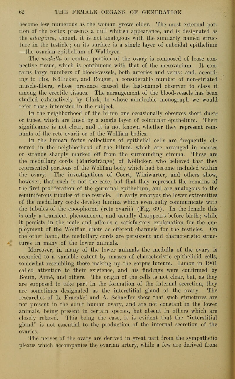 become less numerous as the woman grows older. The most external por- tion of the cortex presents a dull whitish appearance, and is designated as the albuginea, though it is not analogous with the similarly named struc- ture in the testicle; on its surface is a single layer of cuboidal epithelium —the ovarian epithelium of Waldeyer. The medulla or central portion of the ovary is composed of loose con- nective tissue, which is continuous with that of the mesovarium. It con- tains large numbers of blood-vessels, both arteries and veins; and, accord- ing to His, Kollicker, and Eouget, a considerable number of non-striated muscle-fibers, whose presence caused the last-named observer to class it among the erectile tissues. The arrangement of the blood-vessels has been studied exhaustively by Clark, to whose admirable monograph we would refer those interested in the subject. In the neighborhood of the hilum one occasionally observes short ducts or tubes, which are lined by a single layer of columnar epithelium. Their significance is not clear, and it is not known whether they represent rem- nants of the rete ovarii or of the Wolffian bodies. In the human foetus collections of epithelial cells are frequently ob served in the neighborhood of the hilum, which are arranged in masses or strands sharply marked off from the surrounding stroma. These aro the medullary cords (Markstrange) of Kollicker, who believed that they represented portions of the Wolffian body which had become included within the ovary. The investigations of Coert, Winiwarter, and others show, however, that such is not the case, but that they represent the remains of the first proliferation of the germinal epithelium, and are analogous to the seminiferous tubules of the testicle. In early embryos the lower extremities of the medullary cords develop lumina which eventually communicate with the tubules of the epoophoron (rete ovarii) (Fig. 69). In the female this is only a transient phenomenon, and usually disappears before birth; while it persists in the male and affords a satisfactory explanation for the em- ployment of the Wolffian ducts as efferent channels for the testicles. On the other hand, the medullary cords are persistent and characteristic struc- tures in many of the lower animals. Moreover, in many of the lower animals the medulla of the ovary is occupied to a variable extent by masses of characteristic epithelioid cells, somewhat resembling those making up the corpus luteum. Limon in 1901 called attention to their existence, and his findings were confirmed by Bouin, Aime, and others. The origin of the cells is not clear, but, as they are supposed to take part in the formation of the internal secretion, they are sometimes designated as the interstitial gland of the ovary. The researches of L. Fraenkel and A. Schaeffer show that such structures are not present in the adult human ovary, and are not constant in the lower animals, being present in certain species, but absent in others which are closely related. This being the case, it is evident that the interstitial gland is not essential to the production of the internal secretion of th« ovaries. The nerves of the ovary are derived in great part from the sympathetic plexus which accompanies the ovarian artery, while a few are derived from