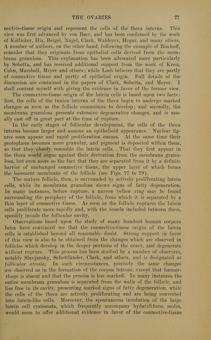 nective-tissue origin' and represent the cells of the theca interna. This view was first advanced by von Baer, and has been confirmed by the work of Kollicker, His, Beigel, Nagel, Clark, Waldeyer, Hegar, and many others. A number of authors, on the other hand, following the example of Bischoff, consider that they originate from epithelial cells derived from the mem- brana granulosa. This explanation has been advocated more particularly by Sobotta, and has received additional support from the work of Kreis, Cohn, Marshall, Meyer and others; while Loeb believes that they are partly of connective tissue and partly of epithelial origin. Full details of the discussion are contained in the papers of Clark, Sobotta, and Meyer. I shall content myself with giving the evidence in favor of the former view. The connective-tissue origin of the lutein cells is based upon two facts: first, the cells of the tunica interna of the theca begin to undergo marked changes as soon as the follicle commences to develop; and secondly, the membrana granulosa presents extensive degenerative changes, and is usu- ally cast off in great part at the time of rupture. In the early stages of follicular development, the cells of the theca interna become larger and assume an epithelioid appearance. Nuclear fig- ures soon appear and rapid proliferation ensues. At the same time their protoplasm becomes more granular, and pigment is deposited within them, so that they closely resemble the lutein cells. That they first appear in the theca would argue against their derivation from the membrana granu- losa, but even more so the fact that they are separated from it by a definite barrier of unchanged connective tissue, the upper layer of which forms the basement membrane of the follicle (see Figs. 77 to 79). The mature follicle, then, is surrounded by actively proliferating lutein cells, while its membrana granulosa shows signs of fatty degeneration. In many instances, before rupture, a narrow yellow ring may be found surrounding the periphery of the follicle, from which it is separated by a thin layer of connective tissue. As soon as the follicle ruptures the lutein cells proliferate more rapidly and, with the vessels included between them, speedily invade the follicular cavity. Observations based upon the study of many hundred human corpora lutea have convinced me that the connective-tissue origin of the lutein cells is established beyond all reasonable doubt. Strong support in favor of this view is also to be obtained from the changes which are observed in follicles which develop in the deeper portions of the ovary, and degenerate without rupture. This process has been studied by a number of observers, notably Slavjansky, Schottlander, Clark, and others, and is designated as follicular atresia. In such circumstances, precisely the same changes are observed as in the formation of the corpus luteum, except that haemor- rhage is absent and that the process is less marked. In many instances the entire membrana granulosa is separated from the walls of the follicle, and lies free in its cavity, presenting marked signs of fatty degeneration, while the cells of the theca are actively proliferating and are being converted into lutein-like cells. Moreover, the spontaneous involution of the large lutein cell cystomata, which frequently accompany hydatidiform moles, would seem to offer additional evidence in favor of the connective-tissue