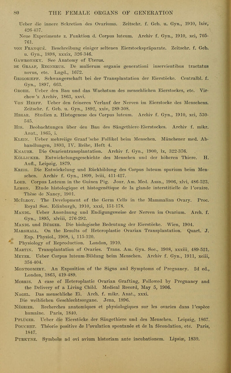TJeber die innere Sekretion des Ovariums. Zeitsclir. f. Geb. u. Gyn., 1910, lxiv, 126-437. Neue Experimente z. Funktion d. Corpus luteum. Archiv f. Gyn., 1910, xci, 705- 761. von Franque. Beschreibung einiger seltenen Eierstockspraparate. Zeitsclir. f. Geb. u. Gyn., 1898, xxxix, 326-346. Gaweonsky. See Anatomy of Uterus. de Graaf, Eegnerus. De mulierum organis generationi inservientibus tractatus novus, etc. Lugd., 1672. Grigorieff. Schwangerschaft bei der Transplantation der Eierstocke. Centralbl. f. Gyn., 1897, 663. Grohe. TJeber den Bau und das Wachstum des rnenschlichen Eierstockes, etc. Vir- chow's Archiv, 1863, xxvi. Von Herff. TJeber den feineren Verlauf der Nerven im Eierstocke des Menschens. Zeitsclir. f. Geb. u. Gyn., 1892, xxiv, 289-308. Hegar. Studien z. Histogenese des Corpus luteum. Archiv f. Gyn., 1910, xci, 530- 545. His. Beobachtungen iiber deu Bau des Saugethiere-Eierstockes. Archiv f. mikr. Anat., 1865, i. Klein. TJeber mehreiige Graaf 'sche Follikel beim Menschen. Miinchener med. Ab- handlungen, 1893, IV. Beihe, Heft 4. Knauer. Die Ovarientransplantation. Archiv f. Gyn., 1900, lx, 322-376. Kollicker. Entwickelungsgeschichte des Menschen und der hoheren Thiere. H. AiifL, Leipzig, 1879. Kreis. Die Entwickelung und Biickbildung des Corpus luteum spurium beim Men- schen. Archiv f. Gyn., 1899, lviii, 411-427. Loeb. Corpus Luteum in the Guinea Pig. Jour. Am. Med. Assn., 1906, xlvi, 486-523. Limon. Etude histologique et histogenetique de la glande interstitielle de l'ovaire. These de Nancy, 1901. McIlroy. The Development of the Germ Cells in the Mammalian Ovary. Proc. Royal Soc. Edinburgh, 1910, xxxi, 151-178. Mandl. Ueber Anordnung und Endigungsweise der Nerven im Ovarium. Arch. f. Gyn., 1895, xlviii, 276-292. Mandl und Burger. Die biologische Bedeutung der Eierstocke. Wien, 1904. Marshall. On the Results of Heteroplastic Ovarian Transplantation. Quart. J. Exp. Physiol., 1908, i, 115-120. Physiology of Reproduction. London, 1910. Martin. Transplantation of Ovaries. Trans. Am. Gyn. Soc, 1908, xxxiii, 489-521. Meyer. TJeber Corpus luteum-Bildung beim Menschen. Archiv f. Gyn., 1911, xciii, 354-404. Montgomery. An Exposition of the Signs and Symptoms of Pregnancy. 2d ed., London, 1863, 419-489. Morris. A case of Heteroplastic Ovarian Grafting, Followed by Pregnancy and the Delivery of a Living Child. Medical Record, May 5, 1906. Nagel. Das menschliehe Ei. Arch. f. mikr. Anat., xxxi. Die weiblichen Geschlechtsorgane. Jena, 1896. Negrier. Recherches anatomiques et physiologiques sur les ovaries dans 1'espece humaine. Paris, 1840. PFUiriER. Ueber die Eierstocke der Saugethiere und des Menschen. Leipzig, 1867. Pouchet. Theorie positive de 1'ovulation spontanee et de la fecondation, etc. Paris, 1847. Purkyne, Symbolae ad ovi avium historiam ante incubationem. Lipsiae, 1830.