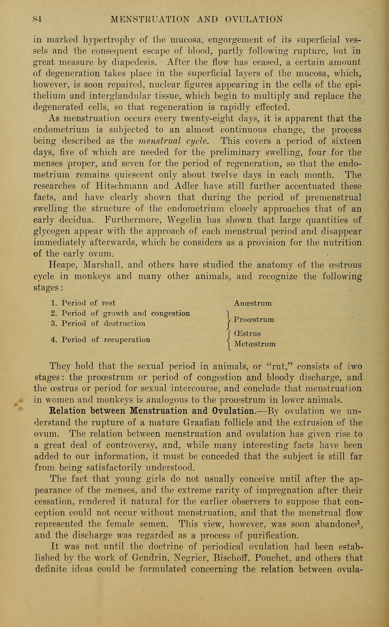 in marked hypertrophy of the mucosa, engorgement of its superficial ves- sels and the consequent escape of blood, partly following rupture, but in great measure by diapedesis. After the flow has ceased, a certain amount of degeneration takes place in the superficial lawyers of the mucosa, which, however, is soon repaired, nuclear figures appearing in the cells of the epi- thelium and interglandular tissue, which begin to multiply and replace the degenerated cells, so that regeneration is rapidly effected. As menstruation occurs every twenty-eight clays, it is apparent that the endometrium is subjected to an almost continuous change, the process being described as the menstrual cycle. This covers a period of sixteen days, five of which are needed for the preliminary swelling, four for the menses proper, and seven for the period of regeneration, so that the endo- metrium remains quiescent only about twelve days in each month. The researches of Hitschmann and Adler have still further accentuated these facts, and have clearly shown that during the period of premenstrual swelling the structure of the endometrium closely approaches that of an early decidua. Furthermore, Wegelin has shown that large quantities of glycogen appear with the approach of each menstrual period and disappear immediately afterwards, which he considers as a provision for the nutrition of the early ovum. Heape, Marshall, and others have studied the anatomy of the oestrous cycle in monkeys and many other animals, and recognize the following stages: 1. Period of rest Anoestrum 2. Period of growth and congestion 3. Period of destruction Prooestrum f CEstrus 4. Period of recuperation | Metoestrum They hold that the sexual period in animals, or rut, consists of two stages: the prooestrum or period of congestion and bloody discharge, and the oestrus or period for sexual intercourse, and conclude that menstruation in women and monkeys is analogous to the prooestrum in lower animals. Relation between Menstruation and Ovulation.—By ovulation we un- derstand the rupture of a mature Graafian follicle and the extrusion of the ovum. The relation between menstruation and ovulation has given rise to a great deal of controversy, and, while many interesting facts have been added to our information, it must be conceded that the subject is still far from being satisfactorily understood. The fact that young girls do not usually conceive until after the ap- pearance of the menses, and the extreme rarity of impregnation after their cessation, rendered it natural for the earlier observers to suppose that con- ception could not occur without menstruation, and that the menstrual flow represented the female semen. This view, however, was soon abandoned, and the discharge was regarded as a process of purification. It was not until the doctrine of periodical ovulation had been estab- lished by the work of Gendrin, Negrier, Bischoff, Pouchet, and others that definite ideas could be formulated concerning the relation between ovula-