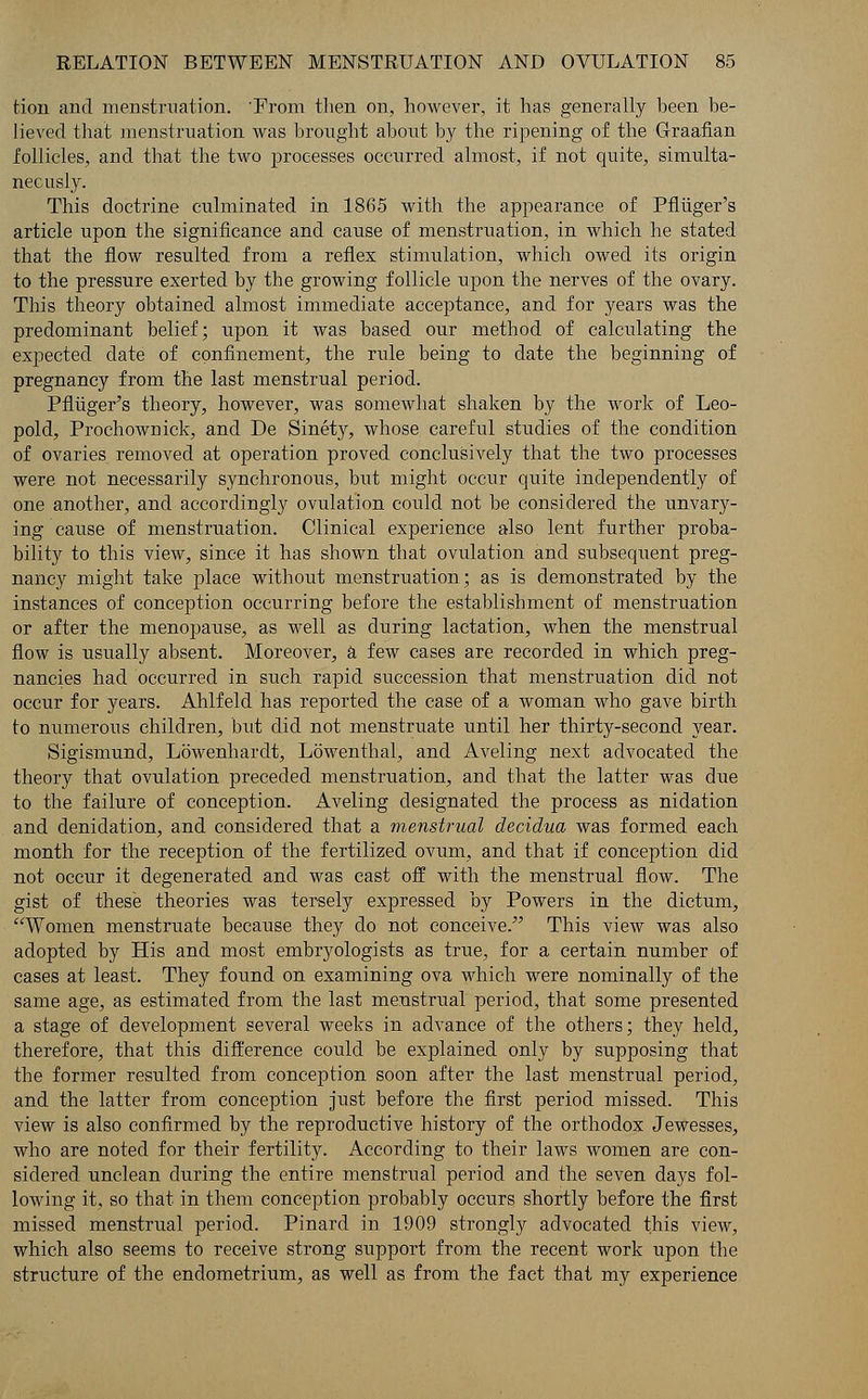 tion and menstruation. From then on, however, it has generally been be- lieved that menstruation was brought about by the ripening of the Graafian follicles, and that the two processes occurred almost, if not quite, simulta- neously. This doctrine culminated in 1865 with the appearance of Pfliiger's article upon the significance and cause of menstruation, in which he stated that the flow resulted from a reflex stimulation, which owed its origin to the pressure exerted by the growing follicle upon the nerves of the ovary. This theory obtained almost immediate acceptance, and for years was the predominant belief; upon it was based our method of calculating the expected date of confinement, the rule being to date the beginning of pregnancy from the last menstrual period. Pfliiger's theory, however, was somewhat shaken by the work of Leo- pold, Prochownick, and De Sinety, whose careful studies of the condition of ovaries removed at operation proved conclusively that the two processes were not necessarily synchronous, but might occur quite independently of one another, and accordingly ovulation could not be considered the unvary- ing cause of menstruation. Clinical experience also lent further proba- bility to this view, since it has shown that ovulation and subsequent preg- nancy might take place without menstruation; as is demonstrated by the instances of conception occurring before the establishment of menstruation or after the menopause, as well as during lactation, when the menstrual flow is usually absent. Moreover, a few cases are recorded in which preg- nancies had occurred in such rapid succession that menstruation did not occur for years. Ahlfeld has reported the case of a woman who gave birth to numerous children, but did not menstruate until her thirty-second year. Sigismund, Lowenhardt, Lowenthal, and Aveling next advocated the theory that ovulation preceded menstruation, and that the latter was due to the failure of conception. Aveling designated the process as nidation and denidation, and considered that a menstrual decidua was formed each month for the reception of the fertilized ovum, and that if conception did not occur it degenerated and was cast off with the menstrual flow. The gist of these theories was tersely expressed by Powers in the dictum, Women menstruate because they do not conceive. This view was also adopted by His and most embryologists as true, for a certain number of cases at least. They found on examining ova which were nominally of the same age, as estimated from the last menstrual period, that some presented a stage of development several weeks in advance of the others; they held, therefore, that this difference could be explained only by supposing that the former resulted from conception soon after the last menstrual period, and the latter from conception just before the first period missed. This view is also confirmed by the reproductive history of the orthodox Jewesses, who are noted for their fertility. According to their laws women are con- sidered unclean during the entire menstrual period and the seven days fol- lowing it, so that in them conception probably occurs shortly before the first missed menstrual period. Pinard in 1909 strongly advocated this view, which also seems to receive strong support from the recent work upon the structure of the endometrium, as well as from the fact that my experience