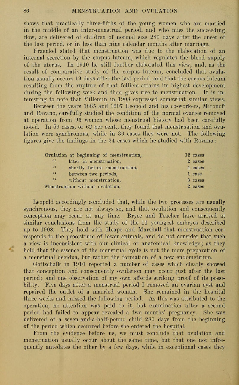 shows that practically three-fifths of the young women who are married in the middle of an inter-menstrual period, and who miss the succeeding flow, are delivered of children of normal size 280 days after the onset of the last period, or in less than nine calendar months after marriage. Fraenkel stated that menstruation was due to the elaboration of an internal secretion by the corpus luteum, which regulates the blood supply of the uterus. In 1910 he still further elaborated this view, and, as the result of comparative study of the corpus luteum, concluded that ovula- tion usually occurs 19 days after the last period, and that the corpus luteum resulting from the rupture of that follicle attains its highest development during the following week and then gives rise to menstruation. It is in- teresting to note that Villemin in 1908 expressed somewhat similar views. Between the years 1885 and 1907 Leopold and his co-workers, Mironoff and Eavano, carefully studied the condition of the normal ovaries removed at operation from 95 women whose menstrual history had been carefully noted. In 59 cases, or 62 per cent., they found that menstruation and ovu- lation were synchronous, while in 36 cases they were not. The following figures give the findings in the 24 cases which he studied with Eavano: Ovulation at beginning of menstruation, 12 cases '' later in menstruation, 2 cases  shortly before menstruation, 4 cases '' between two periods, 1 case  without menstruation, 3 cases Menstruation without ovulation, 2 cases Leopold accordingly concluded that, while the two processes are usually synchronous, they are not always so, and that ovulation and consequently conception may occur at any time. Bryce and Teacher have arrived at similar conclusions from the study of the 11 youngest embryos described up to 1908. They hold with Heape and Marshall that menstruation cor- responds to the procestrum of lower animals, and do not consider that such a view is inconsistent with our clinical or anatomical knowledge; as they hold that the essence of the menstrual cycle is not the mere preparation of a menstrual decidua, but rather the formation of a new endometrium. Gottschalk in 1910 reported a number of cases which clearly showed that conception and consequently ovulation may occur just after the last period; and one observation of my own affords striking proof of its possi- bility. Five days after a menstrual period I removed an ovarian cyst and repaired the outlet of a married woman. She remained in the hospital three weeks and missed, the following period. As this was attributed to the operation, no attention was paid to it, but examination after a second period had failed to appear revealed a two months' pregnancy. She was delivered of a seven-and-a-half-pound child 280 days from the beginning of the period which occurred before she entered the hospital. From the evidence before us, we must conclude that ovulation and menstruation usually occur about the same time, but that one not infre- quently antedates the other by a few days, while in exceptional cases they