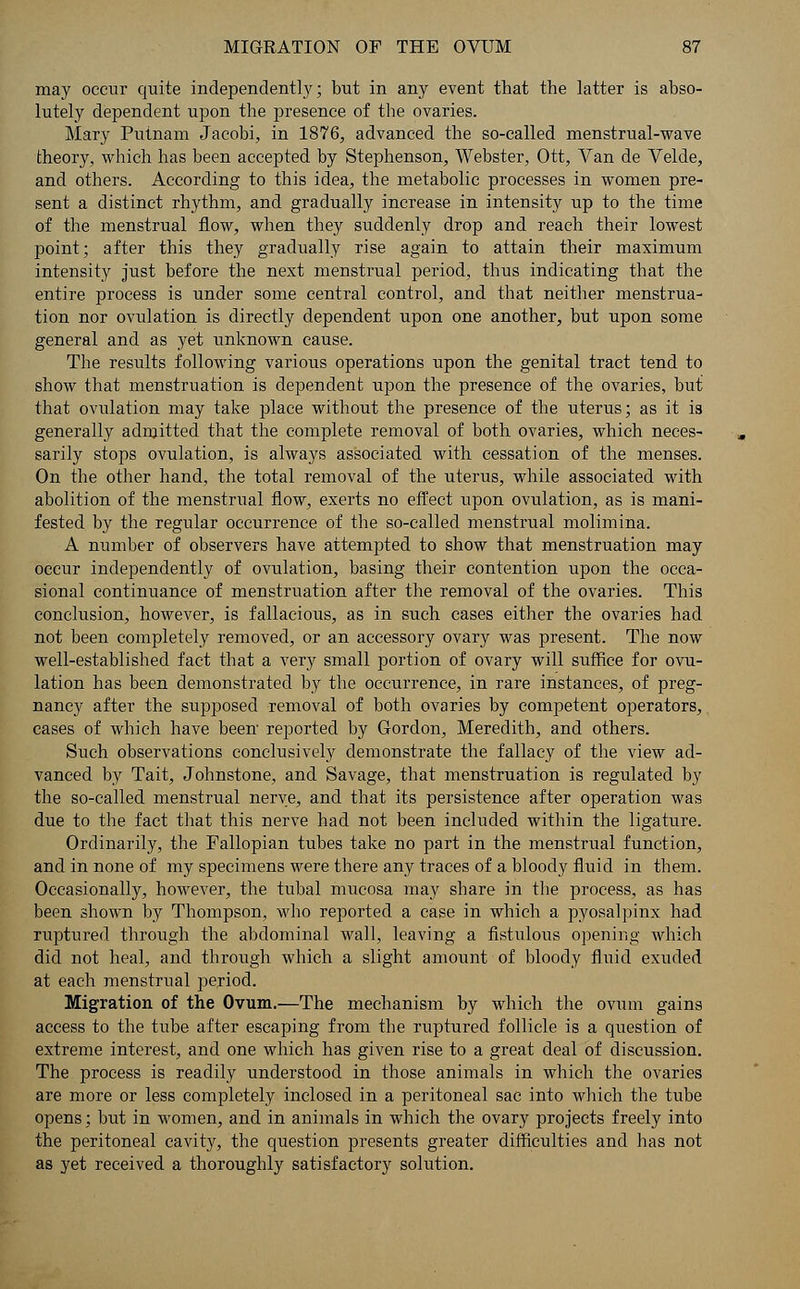 may occur quite independently; but in any event that the latter is abso- lutely dependent upon the presence of the ovaries. Mary Putnam Jacobi, in 1876, advanced the so-called menstrual-wave theory, which has been accepted by Stephenson, Webster, Ott, Van de Velde, and others. According to this idea, the metabolic processes in women pre- sent a distinct rhythm, and gradually increase in intensity up to the time of the menstrual flow, when they suddenly drop and reach their lowest point; after this they gradually rise again to attain their maximum intensity just before the next menstrual period, thus indicating that the entire process is under some central control, and that neither menstrua- tion nor ovulation is directly dependent upon one another, but upon some general and as yet unknown cause. The results following various operations upon the genital tract tend to show that menstruation is dependent upon the presence of the ovaries, but that ovulation may take place without the presence of the uterus; as it is generally admitted that the complete removal of both ovaries, which neces- sarily stops ovulation, is always associated with cessation of the menses. On the other hand, the total removal of the uterus, while associated with abolition of the menstrual flow, exerts no effect upon ovulation, as is mani- fested by the regular occurrence of the so-called menstrual molimina. A number of observers have attempted to show that menstruation may occur independently of ovulation, basing their contention upon the occa- sional continuance of menstruation after the removal of the ovaries. This conclusion, however, is fallacious, as in such cases either the ovaries had not been completely removed, or an accessory ovary was present. The now well-established fact that a very small portion of ovary will suffice for ovu- lation has been demonstrated by the occurrence, in rare instances, of preg- nancy after the supposed removal of both ovaries by competent operators, cases of which have been reported by Gordon, Meredith, and others. Such observations conclusively demonstrate the fallacy of the view ad- vanced by Tait, Johnstone, and Savage, that menstruation is regulated by the so-called menstrual nerve, and that its persistence after operation was due to the fact that this nerve had not been included within the ligature. Ordinarily, the Fallopian tubes take no part in the menstrual function, and in none of my specimens were there any traces of a bloody fluid in them. Occasionally, however, the tubal mucosa may share in the process, as has been shown by Thompson, who reported a case in which a pyosalpinx had ruptured through the abdominal wall, leaving a fistulous opening which did not heal, and through which a slight amount of bloody fluid exuded at each menstrual period. Migration of the Ovum.—The mechanism by which the ovum gains access to the tube after escaping from the ruptured follicle is a question of extreme interest, and one which has given rise to a great deal of discussion. The process is readily understood in those animals in which the ovaries are more or less completely inclosed in a peritoneal sac into which the tube opens; but in women, and in animals in which the ovary projects freely into the peritoneal cavity, the question presents greater difficulties and has not as yet received a thoroughly satisfactory solution.