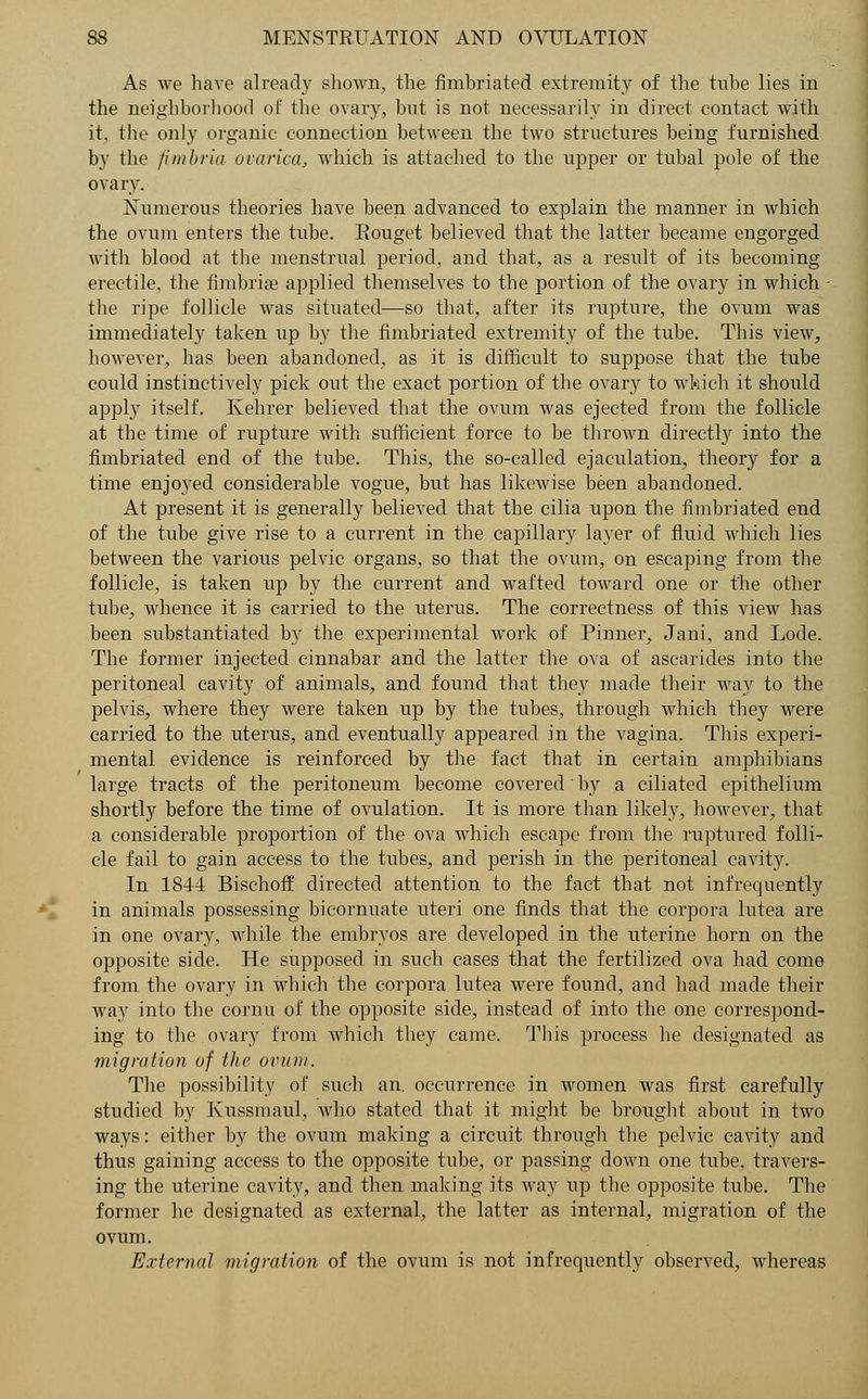 As we have already shown, the fimbriated extremity of the tube lies in the neighborhood of the ovary, but is not necessarily in direct contact with it, the only organic connection between the two structures being furnished by the fimbria ovarica, which is attached to the upper or tubal pole of the ovary. Numerous theories have been advanced to explain the manner in which the ovum enters the tube. Eouget believed that the latter became engorged with blood at the menstrual period, and that, as a result of its becoming erectile, the fimbria? applied themselves to the portion of the ovary in which - the ripe follicle was situated—so that, after its rupture, the ovum was immediately taken lip by the fimbriated extremity of the tube. This view, however, has been abandoned, as it is difficult to suppose that the tube could instinctively pick out the exact portion of the ovary to which it should apply itself. Kehrer believed that the ovum was ejected from the follicle at the time of rupture with sufficient force to be thrown directly into the fimbriated end of the tube. This, the so-called ejaculation, theory for a time enjoyed considerable vogue, but has likewise been abandoned. At present it is generally believed that the cilia upon the fimbriated end of the tube give rise to a current in the capillary layer of fluid which lies between the various pelvic organs, so that the ovum, on escaping from the follicle, is taken up by the current and wafted toward one or the other tube, whence it is carried to the uterus. The correctness of this view has been substantiated by the experimental work of Pinner, Jani, and Lode. The former injected cinnabar and the latter the ova of ascarides into the peritoneal cavity of animals, and found that they made their way to the pelvis, where they were taken up by the tubes, through which they were carried to the uterus, and eventually appeared in the vagina. This experi- mental evidence is reinforced by the fact that in certain amphibians large tracts of the peritoneum become covered by a ciliated epithelium shortly before the time of ovulation. It is more than likely, however, that a considerable proportion of the ova which escape from the ruptured folli- cle fail to gain access to the tubes, and perish in the peritoneal cavity. In 1844 Bischoff directed attention to the fact that not infrequently in animals possessing bicornuate uteri one finds that the corpora lutea are in one ovary, while the embryos are developed in the uterine horn on the opposite side. He supposed in such cases that the fertilized ova had come from the ovary in which the corpora lutea were found, and had made their way into the cornu of the opposite side, instead of into the one correspond- ing to the ovary from which they came. This process lie designated as migration of the ovum. The possibility of such an. occurrence in women was first carefully studied by Kussmaul, who stated that it might be brought about in two ways: either by the ovum making a circuit through the pelvic cavity and thus gaining access to the opposite tube, or passing down one tube, travers- ing the uterine cavity, and then making its way up the opposite tube. The former he designated as external, the latter as internal, migration of the ovum. External migration of the ovum is not infrequently observed, whereas