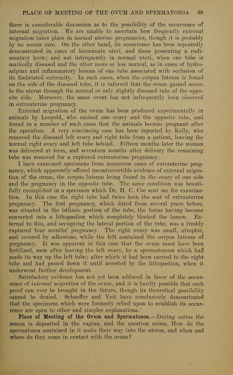 there is considerable discussion as to the possibility of the occurrence of internal migration. We are unable to ascertain how frequently external migration takes place in normal uterine pregnancies, though it is probably by no means rare. On the other hand, its occurrence has been repeatedly demonstrated in cases of bicornuate uteri, and those presenting a rudi- mentary horn; and not infrequently in normal uteri, when one tube is markedly diseased and the other more or less normal, as in cases of hydro- salpinx and inflammatory lesions of one tube associated with occlusion of its fimbriated extremity. In such cases, when the corpus luteum is found on the side of the diseased tube, it is inferred that the ovum gained access to the uterus through the normal or only slightly diseased tube of the oppo- site side. Moreover, the same event has not infrequently been observed in extrauterine pregnancy. External migration of the ovum has been produced experimentally in animals by Leopold, who excised one ovary and the opposite tube, and found in a number of such cases that the animals became pregnant after the operation. A very convincing case has been reported by Kelly, who removed the diseased left ovary and right tube from a patient, leaving the normal right ovary and left tube behind. Fifteen months later the woman was delivered at term, and seventeen months after delivery the remaining tube was removed for a ruptured extrauterine pregnancy. I have examined specimens from numerous cases of extrauterine preg- nancy, which apparently offered incontrovertible evidence of external migra- tion of the ovum, the corpus luteum being found in the ovary of one side and the pregnancy in the opposite tube. The same condition was beauti- fully exemplified in a specimen which Dr. H. C. Coe sent me for examina- tion. In this case the right tube had twice been the seat of extrauterine pregnancy. The first pregnancy, which dated from several years before, was situated in the isthmic portion of the tube, the foetus having become converted into a lithopa?dion which completely blocked the lumen. Ex- ternal to this, and occupying the lateral portion of the tube, was a freshly ruptured four months' pregnancy. The right ovary was small, atrophic, and covered by adhesions, while the left contained the corpus luteum of pregnancy. It was apparent in this case that the ovum must have been fertilized, soon after leaving the left ovary, by a spermatozoon which had made its way up the left tube; after which it had been carried to the right tube and had passed down it until arrested by the lithopaedion, when it underwent further development. Satisfactory evidence has not yet been adduced in favor of the occur- rence of internal migration of the ovum, and it is hardly possible that such proof can ever be brought in the future, though its theoretical possibility cannot be denied. Schaeffer and Veit have conclusively demonstrated that the specimens which were formerly relied upon to establish its occur- rence are open to other and simpler explanations. Place of Meeting of the Ovum and Spermatozoa.—During coitus the semen is deposited in the vagina, and the question arises, How do the spermatozoa contained in it make their way into the uterus, and when and where do they come in contact with the ovum ?