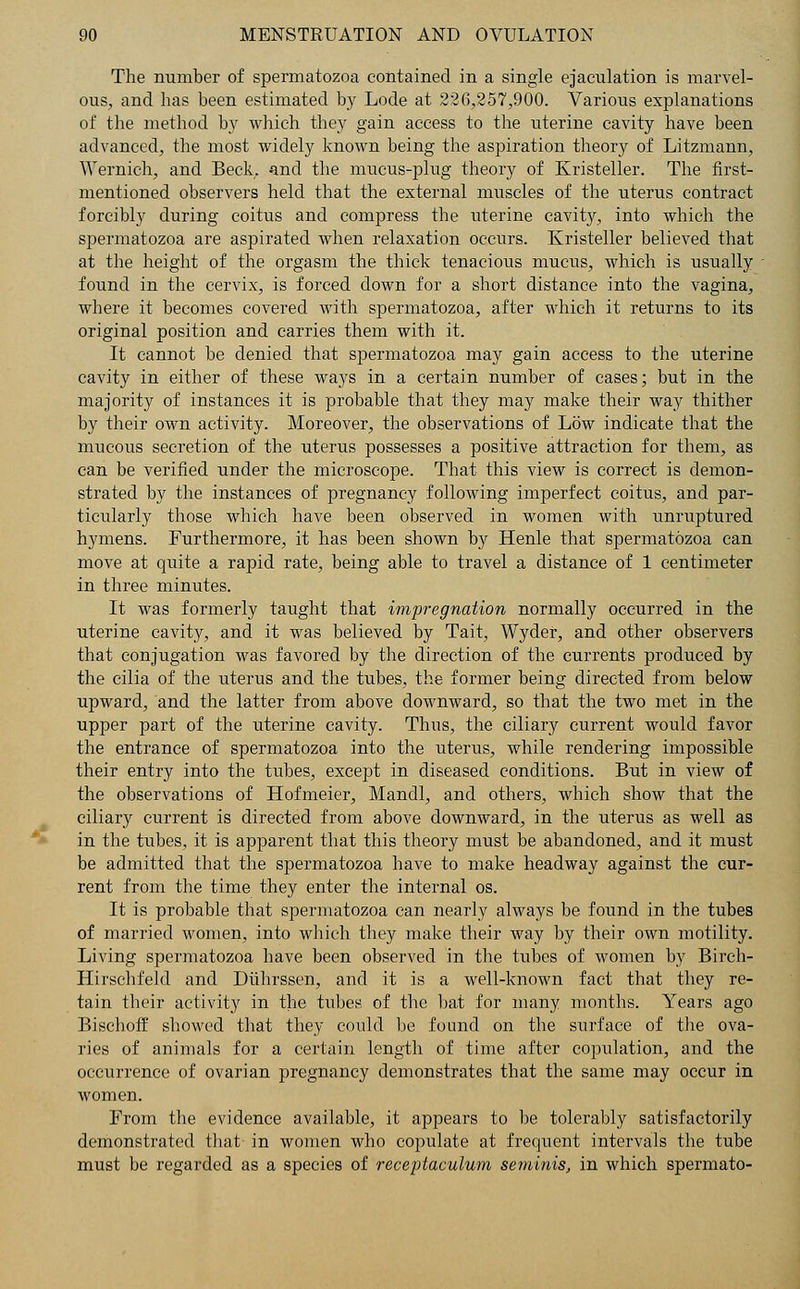 The number of spermatozoa contained in a single ejaculation is marvel- ous, and has been estimated by Lode at 226,257,900. Various explanations of the method by which they gain access to the uterine cavity have been advanced, the most widely known being the aspiration theory of Litzmann, Wernich, and Beck, and the mucus-plug theory of Kristeller. The first- mentioned observers held that the external muscles of the uterus contract forcibly during coitus and compress the uterine cavity, into which the spermatozoa are aspirated when relaxation occurs. Kristeller believed that at the height of the orgasm the thick tenacious mucus, which is usually found in the cervix, is forced down for a short distance into the vagina, where it becomes covered with spermatozoa, after which it returns to its original position and carries them with it. It cannot be denied that spermatozoa may gain access to the uterine cavity in either of these ways in a certain number of cases; but in the majority of instances it is probable that they may make their way thither by their own activity. Moreover, the observations of Low indicate that the mucous secretion of the uterus possesses a positive attraction for them, as can be verified under the microscope. That this view is correct is demon- strated by the instances of pregnancy following imperfect coitus, and par- ticularly those which have been observed in women with unruptured hymens. Furthermore, it has been shown by Henle that spermatozoa can move at quite a rapid rate, being able to travel a distance of 1 centimeter in three minutes. It was formerly taught that impregnation normally occurred in the uterine cavity, and it was believed by Tait, Wydef, and other observers that conjugation was favored by the direction of the currents produced by the cilia of the uterus and the tubes, the former being directed from below upward, and the latter from above downward, so that the two met in the upper part of the uterine cavity. Thus, the ciliary current would favor the entrance of spermatozoa into the uterus, while rendering impossible their entry into the tubes, except in diseased conditions. But in view of the observations of Hofmeier, Mandl, and others, which show that the ciliary current is directed from above downward, in the uterus as well as in the tubes, it is apparent that this theory must be abandoned, and it must be admitted that the spermatozoa have to make headway against the cur- rent from the time they enter the internal os. It is probable that spermatozoa can nearly always be found in the tubes of married women, into which they make their way by their own motility. Living spermatozoa have been observed in the tubes of women by Birch- Hirschfeld and Duhrssen, and it is a well-known fact that they re- tain their activity in the tubes of the bat for many months. Years ago Bischoff showed that they could be found on the surface of the ova- ries of animals for a certain length of time after copulation, and the occurrence of ovarian pregnancy demonstrates that the same may occur in women. From the evidence available, it appears to be tolerably satisfactorily demonstrated that in women who copulate at frequent intervals the tube must be regarded as a species of receptaculum seminis, in which spermato-
