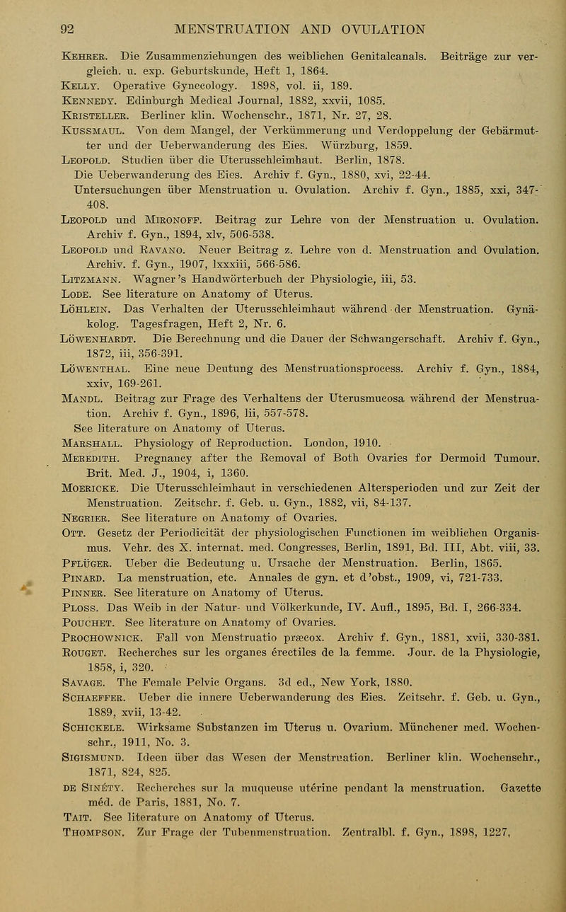 *• Kehrer. Die Zusammenziehungen des weiblichen Genitalcanals. Beitrage zur ver- gleich. u. exp. Geburtskunde, Heft 1, 1864. Kelly. Operative Gynecology. 1898, vol. ii, 189. Kennedy. Edinburgh Medical Journal, 1882, xxvii, 1085. Kristeller. Berliner klin. Wochenschr., 1871, Nr. 27, 28. Kussmaul. Von dem Mangel, der Verkiimmerung und Verdoppelung der Gebarmut- ter und der Ueberwandernng des Eies. Wiirzburg, 1859. Leopold. Studien iiber die Uterusschleimhaut. Berlin, 1878. Die Ueberwanderung des Eies. Archiv f. Gyn., 1880, xvi, 22-44. Untersuchungen iiber Menstruation u. Ovulation. Archiv f. Gyn., 1885, xxi, 347- 408. Leopold und Mironoff. Beitrag zur Lehre von der Menstruation u. Ovulation. Archiv f. Gyn., 1894, xlv, 506-538. Leopold und Bavano. Neuer Beitrag z. Lehre von d. Menstruation and Ovulation. Archiv. f. Gyn., 1907, Ixxxiii, 566-5S6. Litzmann. Wagner's Handworterbuch der Physiologie, iii, 53. Lode. See literature on Anatomy of Uterus. Lohlein. Das Verhalten der Uterusschleimhaut wahrendder Menstruation. Gyna- kolog. Tagesfragen, Heft 2, Nr. 6. Lowenhardt. Die Berechnung und die Dauer der Schwangerschaft. Archiv f. Gyn., 1872, iii, 356-391. Lowenthal. Eine neue Deutung des Menstruationsprocess. Archiv f. Gyn., 1884, xxiv, 169-261. Mandl. Beitrag zur Prage des Verhaltens der Uterusmucosa wahrend der Menstrua- tion. Archiv f. Gyn., 1896, Iii, 557-578. See literature on Anatomy of Uterus. Marshall. Physiology of Beproduction. London, 1910. Meredith. Pregnancy after the Bemoval of Both Ovaries for Dermoid Tumour. Brit. Med. J., 1904, i, 1360. Moericke. Die Uterusschleimhaut in verschiedenen Altersperioden und zur Zeit der Menstruation. Zeitschr. f. Geb. u. Gyn., 1882, vii, 84-137. Negrier. See literature on Anatomy of Ovaries. Ott. Gesetz der Periodicitat dev physiologischen Functionen im weiblichen Organis- mus. Vehr. des X. internat. med. Congresses, Berlin, 1891, Bd. Ill, Abt. viii, 33. Ppluger. Ueber die Bedeutung u. Ursache der Menstruation. Berlin, 1865. Pinard. La menstruation, etc. Annales de gyn. et d'obst., 1909, vi, 721-733. Pinner. See literature on Anatomy of Uterus. Ploss. Das Weib in der Natur- und Volkerkunde, IV. AufL, 1895, Bd. I, 266-334. Pouchet. See literature on Anatomy of Ovaries. Prochownick. Pall von Menstruatio precox. Archiv f. Gyn., 1881, xvii, 330-381. Bouget. Becherches sur les organes erectiles de la femme. Jour, de la Physiologie, 1858, i, 320. • Savage. The Female Pelvic Organs. 3d ed., New York, 1880. Schaepper. Ueber die innere Ueberwanderung des Eies. Zeitschr. f. Geb. u. Gyn., 1889, xvii, 13-42. Schickele. Wirksame Substanzen im Uterus u. Ovarium. Miinchener med. Wochen- schr., 1911, No. 3. Sigismund. Ideen iiber das Wesen der Menstruation. Berliner klin. Wochenschr., 1871, 824, 825. de Sinety. Recherches sur In muqueusc uterine pendant la menstruation. Gazette med. de Paris, 1881, No. 7. Tait. See literature on Anatomy of Uterus. Thompson. Zur Frage der Tubejrmerjstruation. Zentralbl. f. Gyn., 1898, 1227,