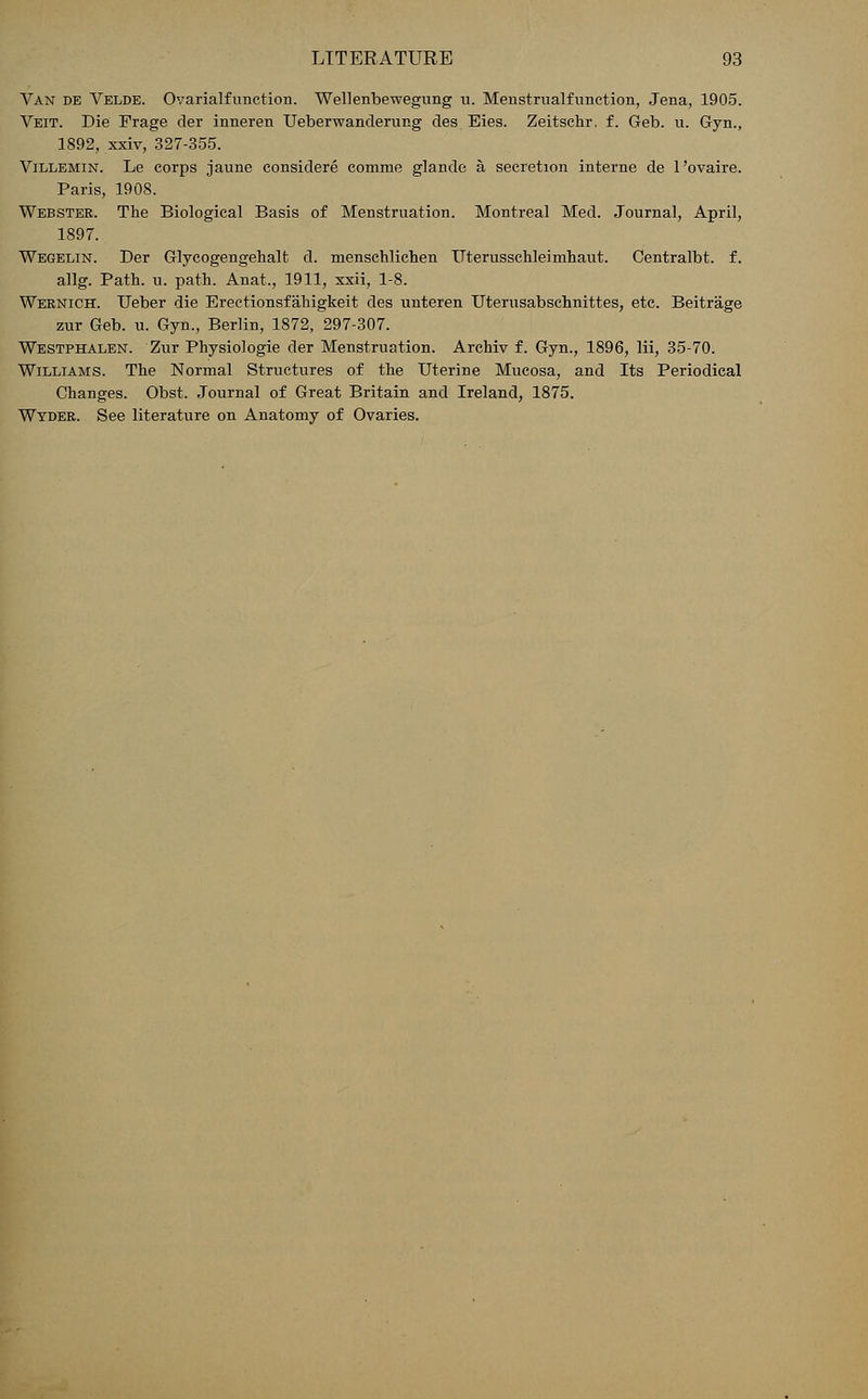 Van de Velde. Ovarialfunction. Wellenbewegung u. Menstrualfunction, Jena, 1905. Veit. Die Frage der inneren Ueberwanderur.g des Eies. Zeitschr. f. Geb. u. Gyn., 1892, xxiv, 327-355. Villemin. Le corps jaune considere comme glande a, secretion interne de 1'ovaire. Paris, 1908. Webster. The Biological Basis of Menstruation. Montreal Med. Journal, April, 1897. Wegelin. Der Glycogengehalt d. menschlichen Uterusschleimhaut. Centralbt. f. allg. Path. u. path. Anat., 1911, xxii, 1-8. Wernich. Ueber die Erectionsfahigkeit des unteren Uterusabschnittes, etc. Beitrage zur Geb. u. Gyn., Berlin, 1872, 297-307. Westphalen. Zur Physiologie der Menstruation. Archiv f. Gyn., 1896, lii, 35-70. Williams. The Normal Structures of the Uterine Mucosa, and Its Periodical Changes. Obst. Journal of Great Britain and Ireland, 1875. Wyder. See literature on Anatomy of Ovaries.