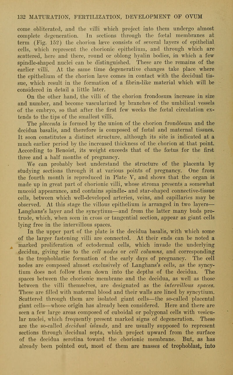 come obliterated, and the villi which project into them undergo almost complete degeneration. In sections through the foetal membranes at term (Fig. 152) the chorion lasve consists of several layers of epithelial cells, which represent the chorionic epithelium, and through which are scattered, here and there, round or oblong hyalin bodies, in which a few spindle-shaped nuclei can be distinguished. These are the remains of the earlier villi. At the same time degenerative changes take place where the epithelium of the chorion laeve comes in contact with the decidual tis- sue, which result in the formation of a fibrin-like material which will be considered in detail a little later. On the other hand, the villi of the chorion frondosum increase in size and number, and become vascularized by branches- of the umbilical vessels of the embryo, so that after the first few weeks the foetal circulation ex- tends to the tips of the smallest villi. The placenta is formed by the union of the chorion frondosum and the decidua basalis, and therefore is composed of foetal and maternal tissues. It soon constitutes a distinct structure, although its site is indicated at a much earlier period by the increased thickness of the chorion at that point. According to Benoist, its weight exceeds that of the foetus for the first three and a half months of pregnancy. We can probably best understand the structure of the placenta by studying sections through it at various points of pregnancy. One from the fourth month is reproduced in Plate V, and shows that the organ is made up in great part of chorionic villi, whose stroma presents a somewhat mucoid appearance, and contains spindle- and star-shaped connective-tissue cells, between which well-developed arteries, veins, and capillaries may be observed. At this stage the villous epithelium is arranged in two layers— Langhans's layer and the syncytium—and from the latter many buds pro- trude, which, when seen in cross or tangential section, appear as giant cells lying free in the intervillous spaces. In the upper part of the plate is the decidua basalis, with which some of the larger fastening villi are connected. At their ends can be noted a marked proliferation of ectodermal cells, which invade the underlying decidua, giving rise to the cell nodes or cell columns, and corresponding to the trophoblastic formation of the early days of pregnancy. The cell nodes are composed almost exclusively of Langhans's cells, as the syncy- tium does not follow them down into the depths of the decidua. The spaces between the chorionic membrane and the decidua, as well as those between the villi themselves, are designated as the intervillous spaces. Tbese are filled with maternal blood and their walls are lined by syncytium. Scattered through them are isolated giant cells—the so-called placental giant cells—whose origin has already been considered. Here and there are seen a few large areas composed of cuboidal or polygonal cells with vesicu- lar nuclei, which frequently present marked signs of degeneration. These are the so-called decidual islands, and are usually supposed to represent sections tbrough decidual septa, which project upward from the surface of the decidua serotina toward the chorionic membrane. But, as has already been pointed out, most of them are masses of trophoblast, into