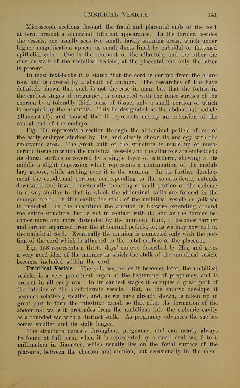 Microscopic sections through the foetal and placental ends of the cord at term present a somewhat different appearance. In the former, besides the vessels, one usually sees two small, darkly staining areas, which under higher magnification appear as small ducts lined by cuboidal or flattened epithelial cells. One is the remnant of the allantois, and the other the duct or stalk of the umbilical vesicle; at the placental end only the latter is present. In most text-books it is stated that the cord is derived from the allan- tois, and is covered by a sheath of amnion. The researches of His have definitely shown that such is not the case in man, but that the foetus, in the earliest stages of pregnane}', is connected with the inner surface of the chorion by a tolerably thick mass of tissue, only a small portion of which is occupied by the allantois. This he designated as the abdominal pedicle (Bauchstiel), and showed that it represents merely an extension of the caudal end of the embryo. Fig. 156 represents a section through the abdominal pedicle of one of the early embryos studied by His, and clearly shows its analogy with the embryonic area. The great bulk of the structure is made up of meso- dermic tissue in which the umbilical vessels and the allantois are embedded; its dorsal surface is covered by a single layer of ectoderm, showing at its middle a slight depression which represents a continuation of the medul- lary groove, while arching over it is the amnion. In its further develop- ment the ectodermal portion, corresponding to the somatopleure, extends downward and inward, eventually inclosing a small portion of the ccelome in a way similar to that in which the abdominal walls are formed in the embryo itself. In this cavity the stalk of the umbilical vesicle or yolk-sac is included. In the meantime the amnion is likewise extending around the entire structure, but is not in contact with it;. and as the former be- comes more and more distended by the amniotic fluid, it becomes farther and farther separated from the abdominal pedicle, or, as we may now call it, the umbilical cord. Eventually the amnion is connected only with the por- tion of the cord which is attached to the foetal surface of the placenta. Fig. 158 represents a thirty days' embryo described by His, and gives a very good idea of the manner in which the stalk of the umbilical vesicle becomes included within the cord. Umbilical Vesicle.—The yolk-sac, or, as it becomes later, the umbilical vesicle, is a very prominent organ at the beginning of pregnancy, and is present in all early ova. In its earliest stages it occupies a great part of the interior of the blastodermic vesicle. But, as the embryo develops, it becomes relatively smaller, and, as we have already shown, is taken up in great part to form the intestinal canal, so that after the formation of the abdominal walls it protrudes from the umbilicus into the ccelomic cavity as a rounded sac with a distinct stalk. As pregnancy advances the sac be- comes smaller and its stalk longer. The structure persists throughout pregnancy, and can nearly always be found at full term, when it is represented by a small oval sac, 3 to 5 millimeters in diameter, which usually lies on the foetal surface of the placenta, between the chorion and amnion, but occasionally in the mem-