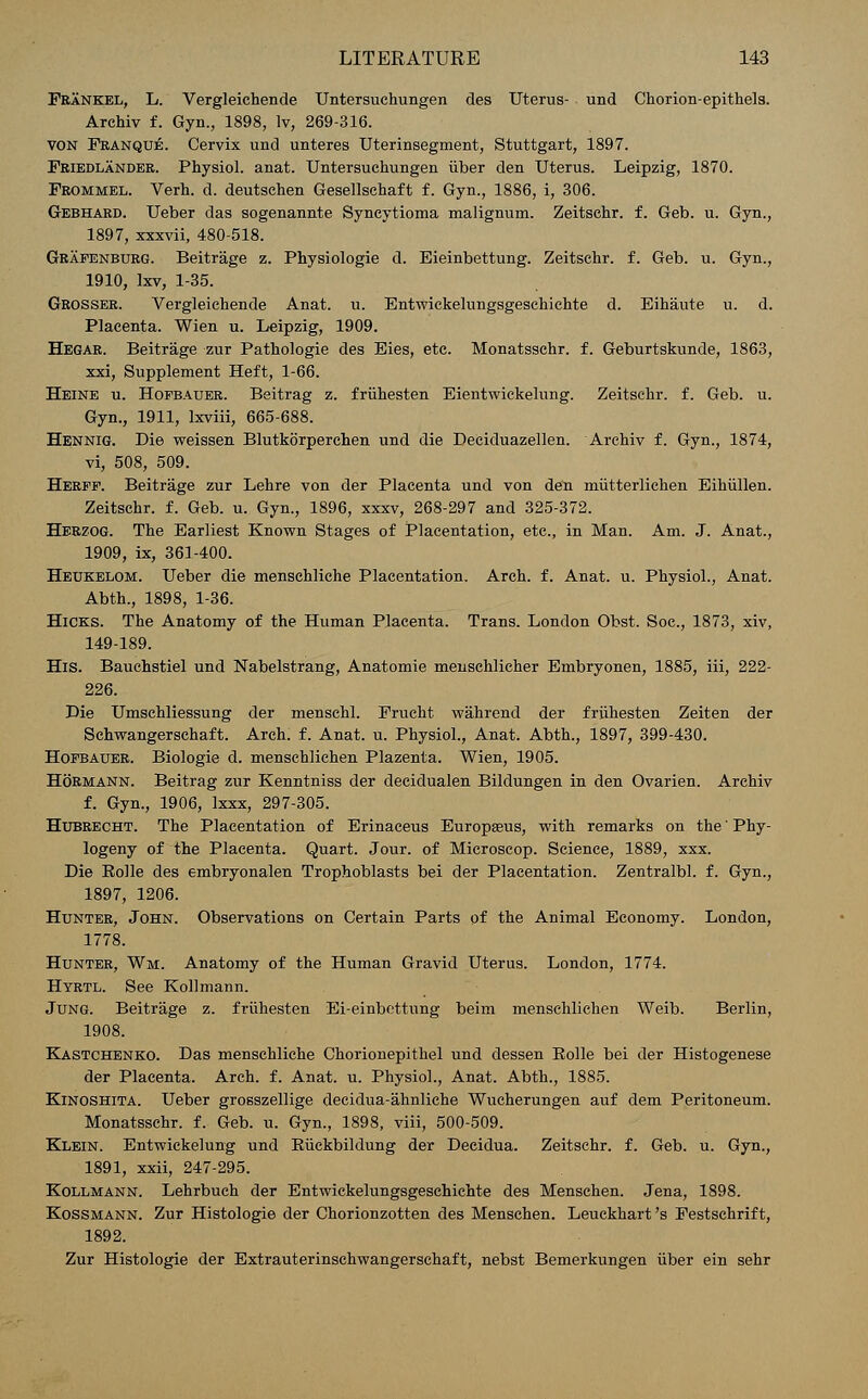 Frankel, L. Vergleichende Untersuchungen des Uterus- und Chorion-epithels. Archiv f. Gyn., 1898, lv, 269-316. von Franque. Cervix und unteres Uterinsegment, Stuttgart, 1897. Friedlander. Physiol, anat. Untersuchungen iiber den Uterus. Leipzig, 1870. Frommel. Verh. d. deutschen Gesellschaft f. Gyn., 1886, i, 306. Gebhard. Ueber das sogenannte Syneytioma malignum. Zeitsehr. f. Geb. u. Gyn., 1897, xxxvii, 480-518. Grafenburg. Beitrage z. Physiologie d. Eieinbettung. Zeitsehr. f. Geb. u. Gyn., 1910, lxv, 1-35. Grosser. Vergleichende Anat. u. Entwickelungsgeschichte d. Eihaute u. d. Placenta. Wien u. Leipzig, 1909. Hegar. Beitrage zur Pathologie des Eies, etc. Monatsschr. f. Geburtskunde, 1863, xxi, Supplement Heft, 1-66. Heine u. Hofbauer. Beitrag z. friihesten Eientwickelung. Zeitsehr. f. Geb. u. Gyn., 1911, Ixviii, 665-688. Hennig. Die weissen Blutkorperchen und die Deeiduazellen. Archiv f. Gyn., 1874, vi, 508, 509. Herff. Beitrage zur Lehre von der Placenta und von den miitterlichen Eihiillen. Zeitsehr. f. Geb. u. Gyn., 1896, xxxv, 268-297 and 325-372. Herzog. The Earliest Known Stages of Placentation, etc., in Man. Am. J. Anat., 1909, ix, 361-400. Heukelom. Ueber die mensehliche Placentation. Arch, f. Anat. u. Physiol., Anat. Abth., 1898, 1-36. Hicks. The Anatomy of the Human Placenta. Trans. London Obst. Soc, 1873, xiv, 149-189. His. Bauchstiel und Nabelstrang, Anatomie menschlieher Embryonen, 1885, iii, 222- 226. Die Umschliessung der menschl. Frucht wahrend der friihesten Zeiten der Schwangersehaft. Arch. f. Anat. u. Physiol., Anat. Abth., 1897, 399-430. Hofbauer. Biologie d. menschlichen Plazenta. Wien, 1905. Hormann. Beitrag zur Kenntniss der decidualen Bildungen in den Ovarien. Archiv f. Gyn., 1906, lxxx, 297-305. Hubrecht. The Placentation of Erinaceus Europasus, with remarks on the' Phy- logeny of the Placenta. Quart. Jour, of Microseop. Science, 1889, xxx. Die Rolle des embryonalen Trophoblasts bei der Placentation. Zentralbl. f. Gyn., 1897, 1206. Hunter, John. Observations on Certain Parts of the Animal Economy. London, 1778. Hunter, Wm. Anatomy of the Human Gravid Uterus. London, 1774. Hyrtl. See Kollmann. Jung. Beitrage z. friihesten Ei-einbettung beim menschlichen Weib. Berlin, 1908. Kastchenko. Das mensehliche Chorionepithel und dessen Rolle bei der Histogenese der Placenta. Arch. f. Anat. u. Physiol., Anat. Abth., 1885. Kinoshita. Ueber grosszellige decidua-ahnliche Wueherungen auf dem Peritoneum. Monatsschr. f. Geb. u. Gyn., 1898, viii, 500-509. Klein. Entwiekelung und Eiickbildung der Decidua. Zeitsehr. f. Geb. u. Gyn., 1891, xxii, 247-295. Kollmann. Lehrbuch der Entwickelungsgeschichte des Menschen. Jena, 1898. Kossmann. Zur Histologic der Chorionzotten des Menschen. Leuckhart's Festschrift, 1892. Zur Histologic der Extrauterinschwangerschaft, nebst Bemerkungen iiber ein sehr