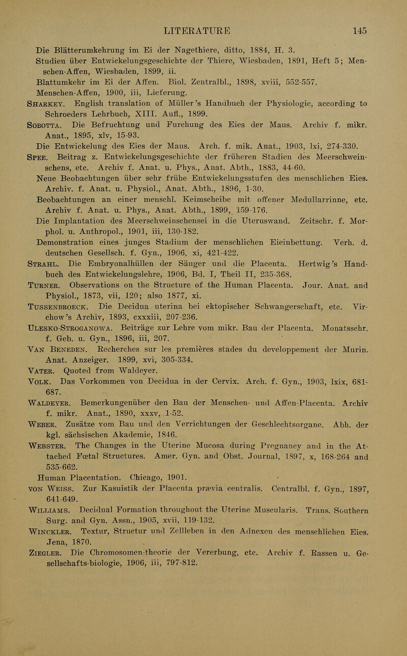 Die Blatterumkehrung im Ei der Nagethiere, ditto, 1884, H. 3. Studien iiber Entwickelungsgesehichte der Thiere, Wiesbaden, 1891, Heft 5; Men- schen-Affen, Wiesbaden, 1899, ii. Blattumkehr im Ei der Affen. Biol. Zentralbl., 1898, xviii, 552-557. Menschen-Affen, 1900, iii, Lieferung. Sharkey. English translation of Miiller's Handbuch der Physiologie, according to Schroeders Lehrbuch, XIII. Aufl., 1899. Sobotta. Die Befruchtung und Furchung des Eies der Maus. Arehiv f. mikr. Anat., 1895, xlv, 15-93. Die Entwickelung des Eies der Mans. Arch. f. mik. Anat., 1903, lxi, 274-330. Spee. Beitrag z. Entwickelungsgeschiehte der friiheren Stadien des Meerschwein- schens, etc. Arehiv f. Anat. u. Phys., Anat. Abth., 1883, 44-60. Neue Beobachtungen iiber sehr friihe Entwickelungsstufen des menschlichen Eies. Arehiv. f. Anat. u. Physiol., Anat. Abth., 1896, 1-30. Beobachtungen an einer menschl. Keimscheibe mit offener Medullarrinne, etc. Arehiv f. Anat. u. Phys., Anat. Abth., 1899, 159-176. Die Implantation des Meersehweinschensei in die Uteruswand. Zeitschr. f. Mor- phol. u. Anthropol., 1901, iii, 130-182. Demonstration eines junges Stadium der menschlichen Eieinbettung. Verh. d. deutschen Gesellsch. f. Gyn., 1906, xi, 421-422. Stkahl. Die Embryonalhiillen der Sanger und die Placenta. Hertwig's Hand- buch des Entwiekelungslehre, 1906, Bd. I, Theil II, 235-368. Turner. Observations on the Structure of the Human Placenta. Jour. Anat. and Physiol., 1873, vii, 120; also 1877, xi. Ttjssenbroeck. Die Decidua uterina bei ektopischer Schwangerschaft, etc. Vir- chow's Arehiv, 1893, exxxiii, 207-236. Ulesko-Stroganowa. Beitrage zur Lehre vom mikr. Bau der Placenta. Monatsschr. f. Geb. u. Gyn., 1896, iii, 207. Van Beneden. Becherches sur les premieres stades du developpement der Murin. Anat. Anzeiger. 1899, xvi, 305-334. Vater. Quoted from Waldeyer. Volk. Das Vorkommen von Decidua in der Cervix. Arch. f. Gyn., 1903, lxix, 681- 687. Waldeyer. Bemerkungeniiber den Bau der Menschen- und Affen-Placenta. Arehiv f. mikr. Anat., 1890, xxxv, 1-52. Weber. Zusatze vom Bau und den Verrichtungen der Geschlechtsorgane. Abh. der kgl. sachsischen Akademie, 1846. Webster. The Changes in the Uterine Mucosa during Pregnancy and in the At- tached Foetal Structures. Amer. Gyn. and Obst. Journal, 1897, x, 168-264 and 535-662. Human Placentation. Chicago, 1901. von Weiss. Zur Kasuistik der Placenta prasvia centralis. Centralbl. f. Gyn., 1897, 641-649. Williams. Decidual Formation throughout the Uterine Muscularis. Trans. Southern Surg, and Gyn. Assn., 1905, xvii, 119-132. Winckler. Textur, Structur und Zellleben in den Adnexen des menschlichen Eies. Jena, 1870. Ziegler. Die Chromosomen-theorie der Vererbung, etc. Arehiv f. Bassen u. Ge- sellschafts-biologie, 1906, iii, 797-812.