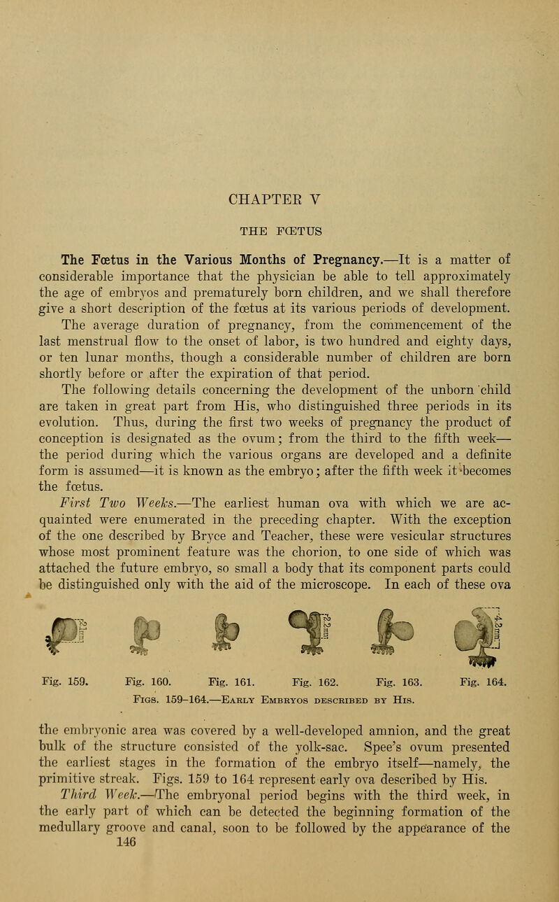 CHAPTEE V THE FCETUS The Foetus in the Various Months of Pregnancy.—It is a matter of considerable importance that the physician be able to tell approximately the age of embryos and prematurely born children, and we shall therefore give a short description of the foetus at its various periods of development. The average duration of pregnancy, from the commencement of the last menstrual flow to the onset of labor, is two hundred and eighty days, or ten lunar months, though a considerable number of children are born shortly before or after the expiration of that period. The following details concerning the development of the unborn child are taken in great part from His, who distinguished three periods in its evolution. Thus, during the first two weeks of pregnancy the product of conception is designated as the ovum; from the third to the fifth week— the period during which the various organs are developed and a definite form is assumed—it is known as the embryo; after the fifth week it-becomes the foetus. First Two Weeks.—The earliest human ova with which we are ac- quainted were enumerated in the preceding chapter. With the exception of the one described by Bryce and Teacher, these were vesicular structures whose most prominent feature was the chorion, to one side of which was attached the future embryo, so small a body that its component parts could be distinguished only with the aid of the microscope. In each of these ova € t» 1 ** Fig. 159. Fig. 160. Fig. 161. Fig. 162. Fig. 163. Fig. 164. Figs. 159-164.—Early Embryos described by His. the embryonic area was covered by a well-developed amnion, and the bulk of the structure consisted of the yolk-sac. Spee's ovum presented the earliest stages in the formation of the embryo itself—namely, the primitive streak. Figs. 159 to 164 represent early ova described by His. Third Week.—The embryonal period begins with the third week, in the early part of which can be detected the beginning formation of the medullary groove and canal, soon to be followed by the appearance of the