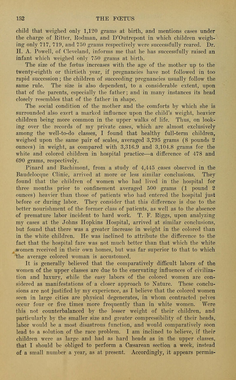 child that weighed only 1,120 grains at birth, and mentions cases nnder the charge of Bitter, Eodman, and D'Ontrepont in which children weigh- ing only 717, 719, and 750 grams respectively were successfully reared. Dr. H. A. Powell, of Cleveland, informs me that he has successfully raised an infant which weighed only 750 grams at birth. The size of the foetus increases with the age of the mother up to the twenty-eighth or thirtieth year, if pregnancies have not followed in too rapid succession; the children of succeeding pregnancies usually follow the same rule. The size is also dependent, to a considerable extent, upon that of the parents, especially the father; and in many instances its head closely resembles that of the father in shape. The social condition of the mother and the comforts by which she is surrounded also exert a marked influence upon the child's weight, heavier children being more common in the upper walks of life. Thus, on look- ing over the records of my private cases, which are almost exclusively among the well-to-do classes, I found that healthy full-term children, weighed upon the same pair of scales, averaged 3,795 grams (8 pounds 2 ounces) in weight, as compared with 3,316.9 and 3,104.8 grams for the white and colored children in hospital practice—a difference of 478 and 690 grams, respectively. Pinard and Bachimont, from a study of 4,445 cases observed in the Baudelocque Clinic, arrived at more or less similar conclusions. They found that the children of women who had lived in the hospital for three months prior to confinement averaged 500 grams (1 pound 2 ounces) heavier than those of patients who had entered the hospital just before or during labor. They consider that this difference is due to the better nourishment of the former class of patients, as well as to the absence of premature labor incident to hard work. T. F. Biggs, upon analyzing my cases at the Johns Hopkins Hospital, arrived at similar conclusions, but found that there was a greater increase in weight in the colored than in the white children. He was inclined to attribute the difference to the fact that the hospital fare was not much better than that which the white women received in their own homes, but was far superior to that to which the average colored woman is accustomed. It is generally believed that the comparatively difficult labors of the women of the upper classes are due to the enervating influences of civiliza- tion and luxury, while the easy labors of the colored women are con- sidered as manifestations of a closer approach to Nature. These conclu- sions are not justified by my experience, as I believe that the colored women seen in large cities are physical degenerates, in whom contracted pelves occur four or five times more frequently than in white women. Were this not counterbalanced by the lesser weight of their children, and particularly by the smaller size and greater compressibility of their heads, labor would be a most disastrous function, and would comparatively soon lead to a solution of the race problem. I am inclined to believe, if their children were as large and had as hard heads as in the upper classes, that I should be obliged to perform a Csesarean section a week, instead of a small number a year, as at present. Accordingly, it appears permis-