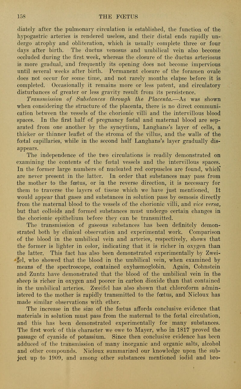 diately after the pulmonary circulation is established, the function of the hypogastric arteries is rendered useless, and their distal ends rapidly un- dergo atrophy and obliteration, which is usually complete three or four days after birth. The ductus venosus and umbilical vein also become occluded during the first week, whereas the closure of the ductus arteriosus is more gradual, and frequently its opening does not become impervious until several weeks after birth. Permanent closure of the foramen ovale does not occur for some time, and not rarely months elapse before it is completed. Occasionally it remains more or less patent, and circulatory disturbances of greater or less gravity result from its persistence. Transmission of Substances through the Placenta.—As was shown when considering the structure of the placenta, there is no direct communi- cation between the vessels of the chorionic villi and the intervillous blood spaces. In the first half of pregnancy foetal and maternal blood are sep- arated from one another by the syncytium, Langhans's layer of cells, a thicker or thinner leaflet of the stroma of the villus, and the walls of the foetal capillaries, while in the second half Langhans's layer gradually dis- appears. The independence of the two circulations is readily demonstrated on examining the contents of the foetal vessels and the intervillous spaces. In the former large numbers of nucleated red corpuscles are found, which are never present in the latter. In order that substances may pass from the mother to the foetus, or in the reverse direction, it is necessary for them to traverse the layers of tissue which we have just mentioned. It would appear that gases and substances in solution pass by osmosis directly from the maternal blood to the vessels of the chorionic villi, and vice versa, but that colloids and formed substances must undergo certain changes in the chorionic epithelium before they can be transmitted. The transmission of gaseous substances has been definitely demon- strated both by clinical observation and experimental work. Comparison of the blood in the umbilical vein and arteries, respectively, shows that the former is lighter in color, indicating that it is richer in oxygen than the latter. This fact has also been demonstrated experimentally by Zwei- fel, who showed that the blood in the umbilical vein, when examined by means of the spectroscope, contained oxyhemoglobin. Again, Cohnstein and Zuntz have demonstrated that the blood of the umbilical vein in the sheep is richer in oxygen and poorer in carbon dioxide than that contained in the umbilical arteries. Zweifel has also shown that chloroform admin- istered to the mother is rapidly transmitted to the foetus, and Nicloux has made similar observations with ether. The increase in the size of the foetus affords conclusive evidence that materials in solution must pass from the maternal to the foetal circulation, and this has been demonstrated experimentally for many substances. The first work of this character we owe to Mayer, who in 1817 proved the passage of cyanide of potassium. Since then conclusive evidence has been adduced of the transmission of many inorganic and organic salts, alcohol and other compounds. Nicloux summarized our knowledge upon the sub- ject up to 1909, and among other substances mentioned iodic! and bro-