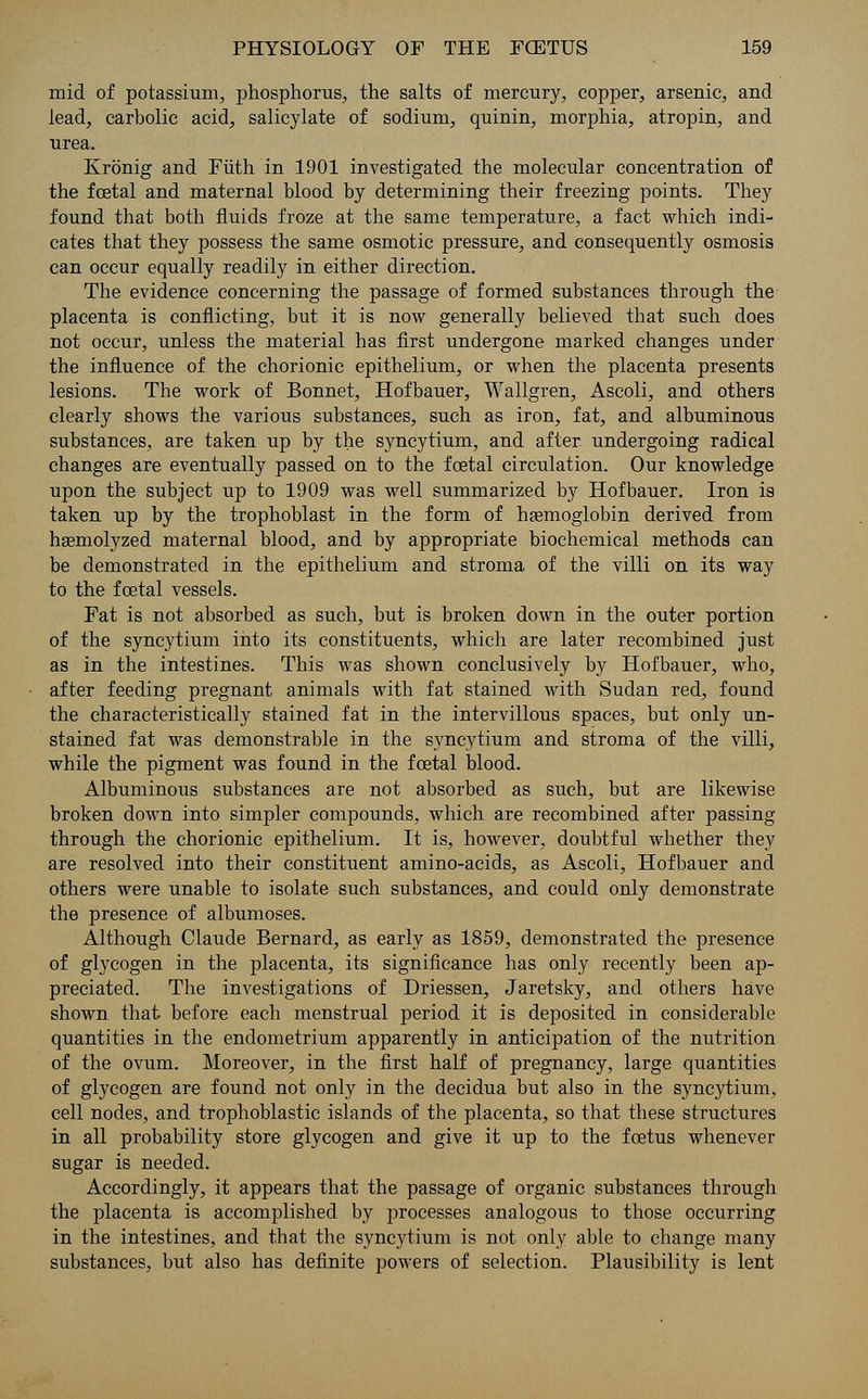 mid of potassium, phosphorus, the salts of mercury, copper, arsenic, and lead, carbolic acid, salicylate of sodium, quinin, morphia, atropin, and urea. Kronig and Fiith in 1901 investigated the molecular concentration of the fcetal and maternal blood by determining their freezing points. They found that both fluids froze at the same temperature, a fact which indi- cates that they possess the same osmotic pressure, and consequently osmosis can occur equally readily in either direction. The evidence concerning the passage of formed substances through the placenta is conflicting, but it is now generally believed that such does not occur, unless the material has first undergone marked changes under the influence of the chorionic epithelium, or when the placenta presents lesions. The work of Bonnet, Hofbauer, Wallgren, Ascoli, and others clearly shows the various substances, such as iron, fat, and albuminous substances, are taken up by the syncytium, and after undergoing radical changes are eventually passed on to the foetal circulation. Our knowledge upon the subject up to 1909 was well summarized by Hofbauer. Iron is taken up by the trophoblast in the form of haemoglobin derived from hsemolyzed maternal blood, and by appropriate biochemical methods can be demonstrated in the epithelium and stroma of the villi on its way to the fcetal vessels. Fat is not absorbed as such, but is broken down in the outer portion of the syncytium into its constituents, which are later recombined just as in the intestines. This was shown conclusively by Hofbauer, who, after feeding pregnant animals with fat stained with Sudan red, found the characteristically stained fat in the intervillous spaces, but only un- stained fat was demonstrable in the syncytium and stroma of the villi, while the pigment was found in the foetal blood. Albuminous substances are not absorbed as such, but are likewise broken down into simpler compounds, which are recombined after passing through the chorionic epithelium. It is, however, doubtful whether they are resolved into their constituent amino-acids, as Ascoli, Hofbauer and others were unable to isolate such substances, and could only demonstrate the presence of albumoses. Although Claude Bernard, as early as 1859, demonstrated the presence of glycogen in the placenta, its significance has only recently been ap- preciated. The investigations of Driessen, Jaretsky, and others have shown that before each menstrual period it is deposited in considerable quantities in the endometrium apparently in anticipation of the nutrition of the ovum. Moreover, in the first half of pregnancy, large quantities of glycogen are found not only in the decidua but also in the syncytium, cell nodes, and trophoblastic islands of the placenta, so that these structures in all probability store glycogen and give it up to the foetus whenever sugar is needed. Accordingly, it appears that the passage of organic substances through the placenta is accomplished by processes analogous to those occurring in the intestines, and that the syncytium is not only able to change many substances, but also has definite powers of selection. Plausibility is lent