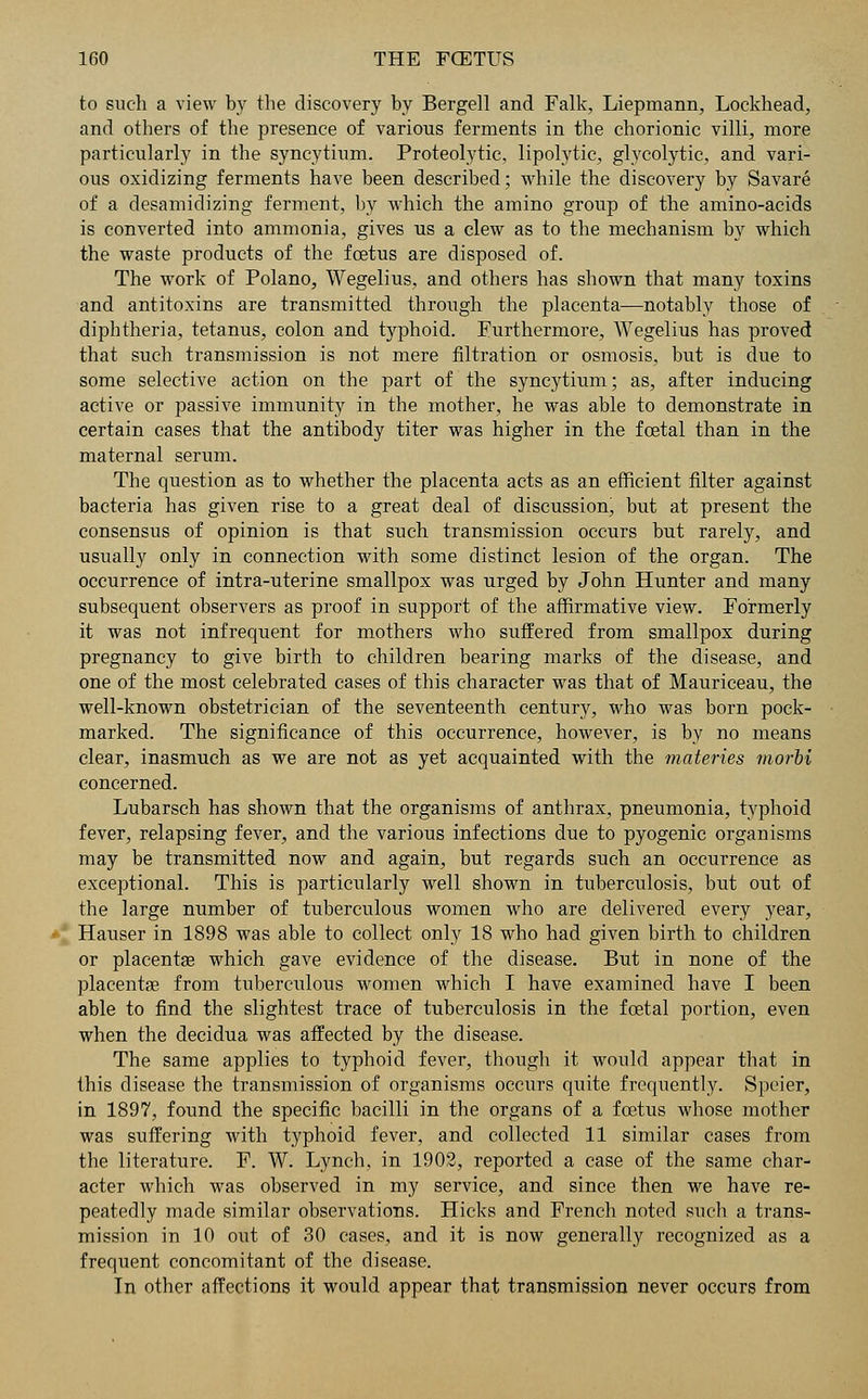 to such a view by the discovery by Bergell and Falk, Liepmann, Lockhead, and others of the presence of various ferments in the chorionic villi, more particularly in the syncytium. Proteolytic, lipolytic, glycolytic, and vari- ous oxidizing ferments have been described; while the discovery by Savare of a desamidizing ferment, by which the amino group of the amino-acids is converted into ammonia, gives us a clew as to the mechanism by which the waste products of the foetus are disposed of. The work of Polano, Wegelius, and others has shown that many toxins and antitoxins are transmitted through the placenta—notably those of diphtheria, tetanus, colon and typhoid. Furthermore, Wegelius has proved that such transmission is not mere filtration or osmosis, but is due to some selective action on the part of the syncytium; as, after inducing active or passive immunity in the mother, he was able to demonstrate in certain cases that the antibody titer was higher in the foetal than in the maternal serum. The question as to whether the placenta acts as an efficient filter against bacteria has given rise to a great deal of discussion, but at present the consensus of opinion is that such transmission occurs but rarely, and usually only in connection with some distinct lesion of the organ. The occurrence of intra-uterine smallpox was urged by John Hunter and many subsequent observers as proof in support of the affirmative view. Formerly it was not infrequent for mothers who suffered from smallpox during pregnancy to give birth to children bearing marks of the disease, and one of the most celebrated cases of this character was that of Mauriceau, the well-known obstetrician of the seventeenth century, who was born pock- marked. The significance of this occurrence, however, is by no means clear, inasmuch as we are not as yet acquainted with the materies morii concerned. Lubarsch has shown that the organisms of anthrax, pneumonia, typhoid fever, relapsing fever, and the various infections due to pyogenic organisms may be transmitted now and again, but regards such an occurrence as exceptional. This is particularly well shown in tuberculosis, but out of the large number of tuberculous women who are delivered every year, Hauser in 1898 was able to collect only 18 who had given birth to children or placentae which gave evidence of the disease. But in none of the placentas from tuberculous women which I have examined have I been able to find the slightest trace of tuberculosis in the foetal portion, even when the decidua was affected by the disease. The same applies to typhoid fever, though it would appear that in this disease the transmission of organisms occurs quite frequently. Speier, in 1897, found the specific bacilli in the organs of a foetus whose mother was suffering with typhoid fever, and collected 11 similar cases from the literature. F. W. Lynch, in 1902, reported a case of the same char- acter which was observed in my service, and since then we have re- peatedly made similar observations. Hicks and French noted such a trans- mission in 10 out of 30 cases, and it is now generally recognized as a frequent concomitant of the disease. In other affections it would appear that transmission never occurs from