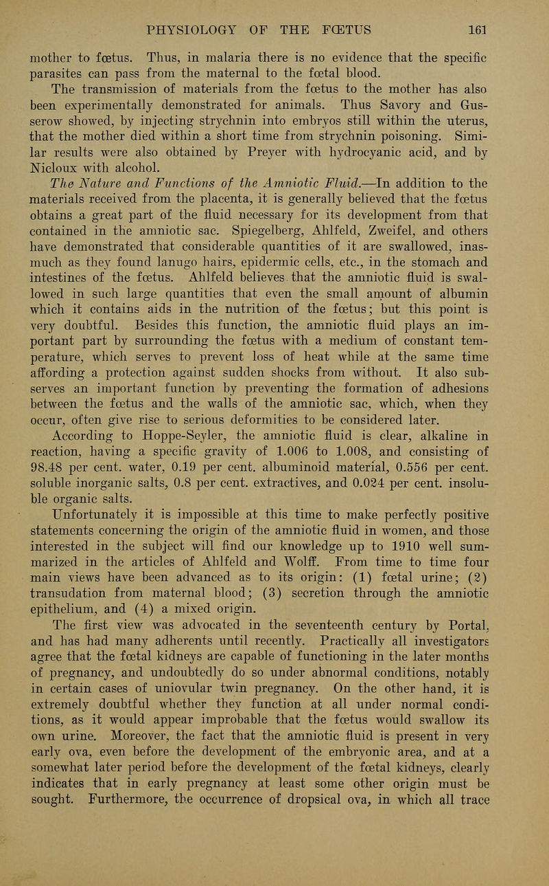 mother to foetus. Thus, in malaria there is no evidence that the specific parasites can pass from the maternal to the fcetal blood. The transmission of materials from the foetus to the mother has also been experimentally demonstrated for animals. Thus Savory and Gus- serow showed, by injecting strychnin into embryos still within the uterus, that the mother died within a short time from strychnin poisoning. Simi- lar results were also obtained by Preyer with hydrocyanic acid, and by Nicloux with alcohol. The Nature and Functions of the Amniotic Fluid.—In addition to the materials received from the placenta, it is generally believed that the foetus obtains a great part of the fluid necessary for its development from that contained in the amniotic sac. Spiegelberg, Ahlfeld, Zweifel, and others have demonstrated that considerable quantities of it are swallowed, inas- much as they found lanugo hairs, epidermic cells, etc., in the stomach and intestines of the foetus. Ahlfeld believes that the amniotic fluid is swal- lowed in such large quantities that even the small amount of albumin which it contains aids in the nutrition of the foetus; but this point is very doubtful. Besides this function, the amniotic fluid plays an im- portant part by surrounding the foetus with a medium of constant tem- perature, which serves to prevent loss of heat while at the same time affording a protection against sudden shocks from without. It also sub- serves an important function by preventing the formation of adhesions between the foetus and the walls of the amniotic sac, which, when they occur, often give rise to serious deformities to be considered later. According to Hoppe-Se}der, the amniotic fluid is clear, alkaline in reaction, having a specific gravity of 1.006 to 1.008, and consisting of 98.48 per cent, water, 0.19 per cent, albuminoid material, 0.556 per cent, soluble inorganic salts, 0.8 per cent, extractives, and 0.024 per cent, insolu- ble organic salts. Unfortunately it is impossible at this time to make perfectly positive statements concerning the origin of the amniotic fluid in women, and those interested in the subject will find our knowledge up to 1910 well sum- marized in the articles of Ahlfeld and Wolff. From time to time four main views have been advanced as to its origin: (1) fcetal urine; (2) transudation from maternal blood; (3) secretion through the amniotic epithelium, and (4) a mixed origin. The first view was advocated in the seventeenth century by Portal, and has had many adherents until recently. Practically all investigators agree that the fcetal kidneys are capable of functioning in the later months of pregnancy, and undoubtedly do so under abnormal conditions, notably in certain cases of uniovular twin pregnancy. On the other hand, it is extremely doubtful whether they function at all under normal condi- tions, as it would appear improbable that the foetus would swallow its own urine. Moreover, the fact that the amniotic fluid is present in very early ova, even before the development of the embryonic area, and at a somewhat later period before the development of the fcetal kidneys, clearly indicates that in early pregnancy at least some other origin must be sought. Furthermore, the occurrence of dropsical ova, in which all trace