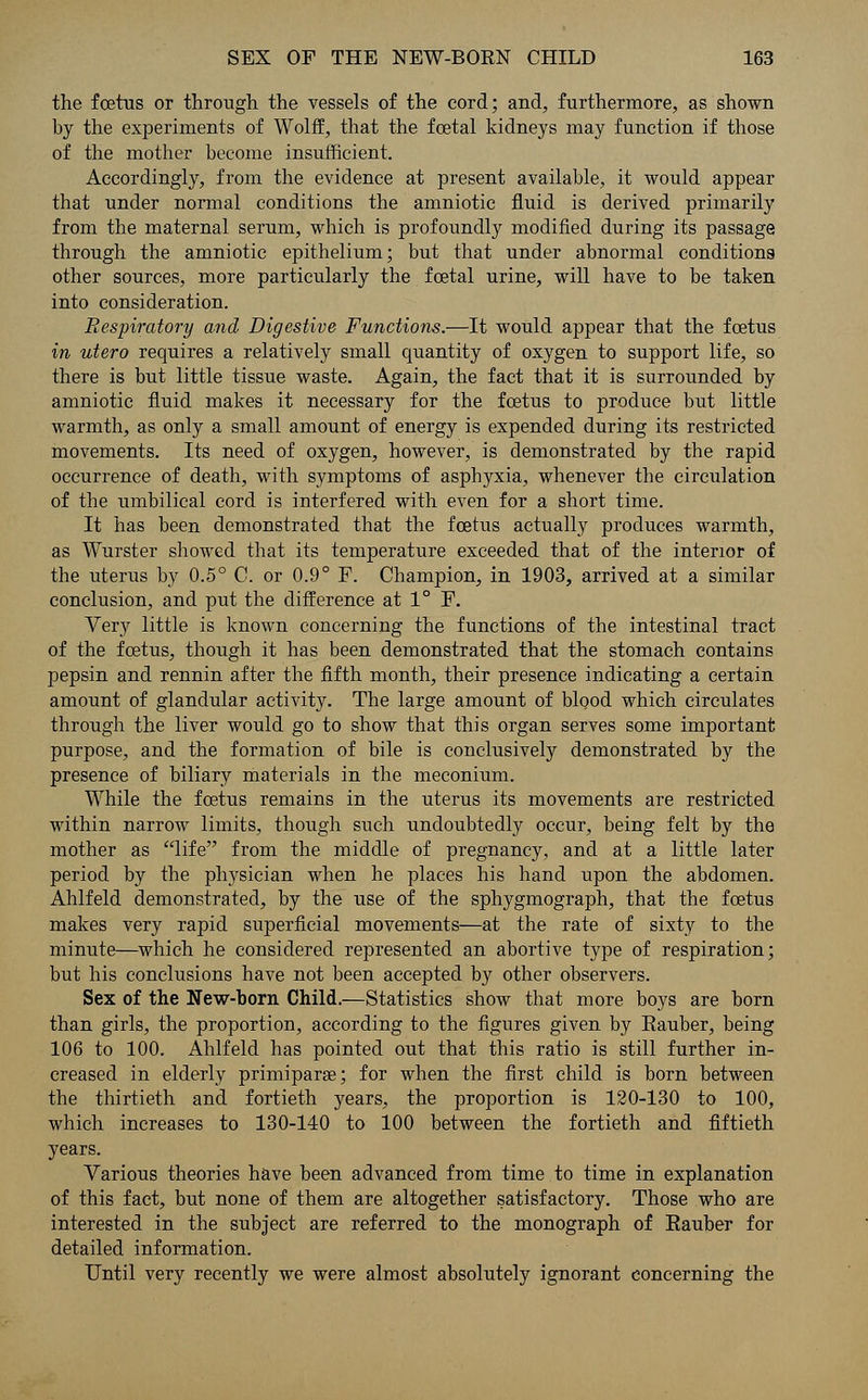 the foetus or through the vessels of the cord; and, furthermore, as shown by the experiments of Wolff, that the foetal kidneys may function if those of the mother become insufficient. Accordingly, from the evidence at present available, it would appear that under normal conditions the amniotic fluid is derived primarily from the maternal serum, which is profoundly modified during its passage through the amniotic epithelium; but that under abnormal conditions other sources, more particularly the foetal urine, will have to be taken into consideration. Respiratory and Digestive Functions.—It would appear that the foetus in utero requires a relatively small quantity of oxygen to support life, so there is but little tissue waste. Again, the fact that it is surrounded by amniotic fluid makes it necessary for the foetus to produce but little warmth, as only a small amount of energy is expended during its restricted movements. Its need of oxygen, however, is demonstrated by the rapid occurrence of death, with symptoms of asphyxia, whenever the circulation of the umbilical cord is interfered with even for a short time. It has been demonstrated that the foetus actually produces warmth, as Wurster showed that its temperature exceeded that of the interior of the uterus by 0.5° C. or 0.9° F. Champion, in 1903, arrived at a similar conclusion, and put the difference at 1° F. Very little is known concerning the functions of the intestinal tract of the foetus, though it has been demonstrated that the stomach contains pepsin and rennin after the fifth month, their presence indicating a certain amount of glandular activity. The large amount of blood which circulates through the liver would go to show that this organ serves some important purpose, and the formation of bile is conclusively demonstrated by the presence of biliary materials in the meconium. While the foetus remains in the uterus its movements are restricted within narrow limits, though such undoubtedly occur, being felt by the mother as life from the middle of pregnancy, and at a little later period by the physician when he places his hand upon the abdomen. Ahlfeld demonstrated, by the use of the sphygmograph, that the foetus makes very rapid superficial movements—at the rate of sixty to the minute—which he considered represented an abortive type of respiration; but his conclusions have not been accepted by other observers. Sex of the New-born Child.—Statistics show that more boys are born than girls, the proportion, according to the figures given by Eauber, being 106 to 100. Ahlfeld has pointed out that this ratio is still further in- creased in elderly primiparse; for when the first child is born between the thirtieth and fortieth years, the proportion is 120-130 to 100, which increases to 130-140 to 100 between the fortieth and fiftieth years. Various theories have been advanced from time to time in explanation of this fact, but none of them are altogether satisfactory. Those who are interested in the subject are referred to the monograph of Eauber for detailed information. Until very recently we were almost absolutely ignorant concerning the