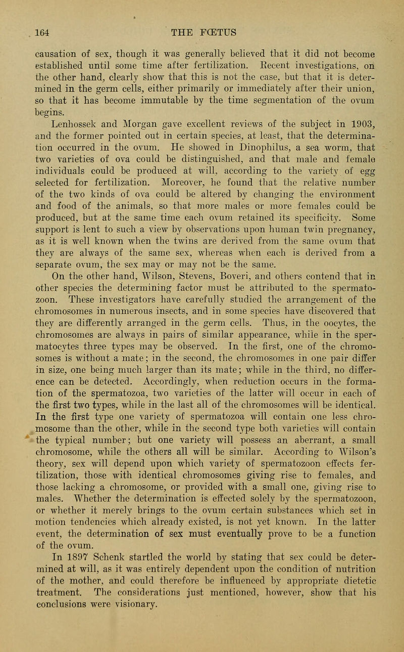 causation of sex, though it was generally believed that it did not become established until some time after fertilization. Eecent investigations, on the other hand, clearly show that this is not the case, but that it is deter- mined in the germ cells, either primarily or immediately after their union, so that it has become immutable by the time segmentation of the ovum begins. Lenhossek and Morgan gave excellent reviews of the subject in 1903, and the former pointed out in certain species, at least, that the determina- tion occurred in the ovum. He showed in Dinophilus, a sea worm, that two varieties of ova could be distinguished, and that male and female individuals could be produced at will, according to the variety of egg selected for fertilization. Moreover, he found that the relative number of the two kinds of ova could be altered by changing the environment and food of the animals, so that more males or more females could be produced, but at the same time each ovum retained its specificity. Some support is lent to such a view by observations upon human twin pregnancy, as it is well known when the twins are derived from the same ovum that they are always of the same sex, whereas when each is derived from a separate ovum, the sex may or may not be the same. On the other hand, Wilson, Stevens, Boveri, and others contend that in other species the determining factor must be attributed to the spermato- zoon. These investigators have carefully studied the arrangement of the chromosomes in numerous insects, and in some species have discovered that they are differently arranged in the germ cells. Thus, in the oocytes, the chromosomes are always in pairs of similar appearance, while in the sper- matocytes three types may be observed. In the first, one of the chromo- somes is without a mate; in the second, the chromosomes in one pair differ in size, one being much larger than its mate; while in the third, no differ- ence can be detected. Accordingly, when reduction occurs in the forma- tion of the spermatozoa, two varieties of the latter will occur in each of the first two types, while in the last all of the chromosomes will be identical. In the first type one variety of spermatozoa will contain one less chro- mosome than the other, while in the second type both varieties will contain the typical number; but one variety will possess an aberrant, a small chromosome, while the others all will be similar. According to Wilson's theory, sex will depend upon which variety of spermatozoon effects fer- tilization, those with identical chromosomes giving rise to females, and those lacking a chromosome, or provided with a small one, giving rise to males. Whether the determination is effected solely by the spermatozoon, or whether it merely brings to the ovum certain substances which set in motion tendencies which already existed, is not yet known. In the latter event, the determination of sex must eventually prove to be a function of the ovum. In 1897 Schenk startled the world by stating that sex could be deter- mined at will, as it was entirely dependent upon the condition of nutrition of the mother, and could therefore be influenced by appropriate dietetic treatment. The considerations just mentioned, however, show that his conclusions were visionary.