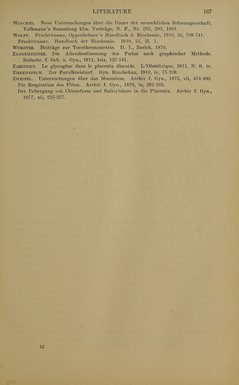 Winckel. Neue ITntersuclmngen iiber die Dauer der menschliehen Schwangerschaft. Volkmann's Sammlung klin. Vortrage, N. F., Nr. 292, 293, 1901. Wolff. Frnchtwasser, Oppenheimer's Handbuch d. Bioehemie, 1910, iii, 709-741. Fruchtwasser. Handbueh der Bioehemie. 1910, iii, H. 1. Wurstee. Beitrage zur Toeothermometrie. D. I., Zurich, 1870. Zangemeister. Die Altersbestimmung des Foetus nach graphischer Methode. Zeitschr. f. Geb. u. Gyn., 1911, lxix, 127-141. Zaretsky. Le glyeogene dans le placenta discoide. L 'Obstetrique, 1911, N. S. iv. Ziegenspeck. Zur Foetalkreislauf. Gyn. Bundsehau, 1910, iv, 75-109. Zweifel. Untersuchungen iiber das Meconium. Arehiv f. Gyn., 1875, vii, 474-490. Die Bespiration des Fotus. Arehiv f. Gyn., 1876, ix, 291-305. Der Uebergang von Chloroform und Salicylsaure in die Placenta. Arehiv f. Gyn., 1877, xii, 235-257.