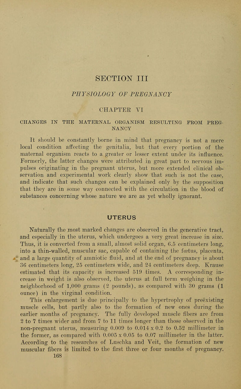 SECTION III PHYSIOLOGY OF PREGNANCY CHAPTEE VI CHANGES IN THE MATEENAL OEGANISM EESULTING FEOM PBEG- NANGY It should be constantly borne in mind that pregnancy is not a mere local condition affecting the genitalia, but that every portion of the maternal organism reacts to a greater or lesser extent under its influence. Formerly, the latter changes were attributed in great part to nervous im- pulses originating in the pregnant uterus, but more extended clinical ob- servation and experimental work clearly show that such is not the case, and indicate that such changes can be explained only by the supposition that they are in some way connected with the circulation in the blood of substances concerning whose nature we are as yet wholly ignorant. UTERUS Naturally the most marked changes are observed in the generative tract, and especially in the uterus, which undergoes a very great increase in size. Thus, it is converted from a small, almost solid organ, 6.5 centimeters long, into a thin-walled, muscular sac, capable of containing the foetus, placenta, and a large quantity of amniotic fluid, and at the end of pregnancy is about 36 centimeters long, 25 centimeters wide, and 24 centimeters deep. Krause estimated that its capacity is increased 519 times. A corresponding in- crease in weight is also observed, the uterus at full term weighing in the neighborhood of 1,000 grams (2 pounds), as compared with 30 grams (1 ounce) in the virginal condition. This enlargement is due principally to the hypertrophy of preexisting muscle cells, but partly also to the formation of new ones during the earlier months of pregnancy. The fully developed muscle fibers are from 2 to 7 times wider and from 7 to 11 times longer than those observed in the non-pregnant uterus, measuring 0.009 to 0.014 x 0.2 to 0.52 millimeter in the former, as compared with 0.005 x 0.05 to 0.07 millimeter in the latter. According to the researches of Luschka and Veit, the formation of new muscular fibers is limited to the first three or four months of pregnancy.