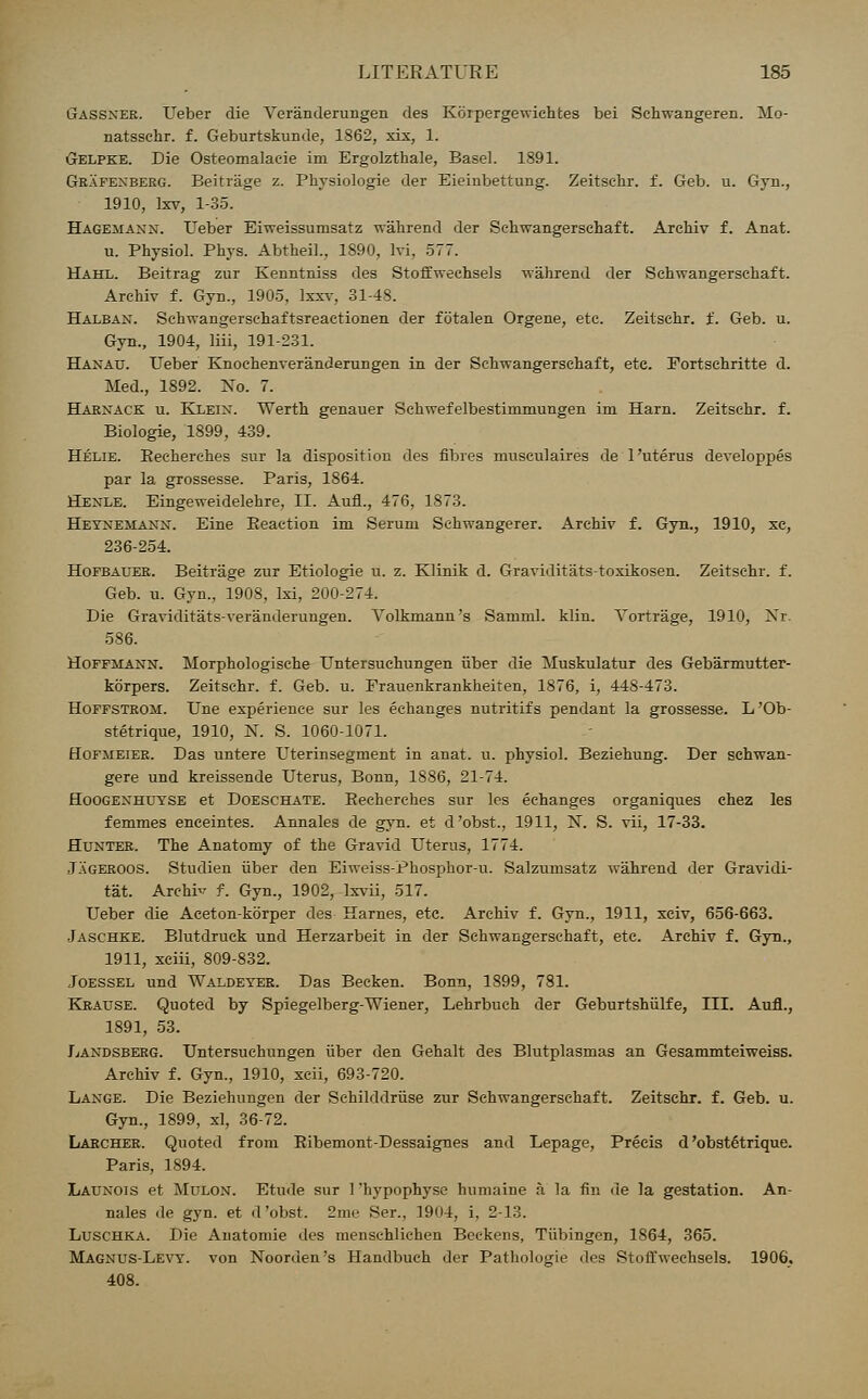 Gassner. Ueber die Veranderungen des Korpergewiehtes bei Schwangeren. Mo- natssehr. f. Geburtskunde, 1862, xix, 1. Gelpke. Die Osteomalacic im Ergolzthale, Basel. 1891. Grafexberg. Beitrage z. Physiologic der Eieinbettung. Zeitsehr. f. Geb. u. Gyii., 1910, Ixv, 1-35. Hagejiaxn. Ueber Eiweissumsatz wahrend der Sehwangerschaft. Arebiv f. Anat. u. Physiol. Phys. Abtheil., 1890, Ivi, 577. Hahl. Beitrag zur Kenntniss des Stoffwechsels wahrend der Sehwangerschaft. Arehiv f. Gyn., 1905, Ixxv, 31-48. Halban. Schwangersehaftsreactionen der fotalen Orgene, etc. Zeitsebr. f. Geb. u. Gyn., 1904, liii, 191-231. Hanau. Ueber Knochenveranderungen in der Schwangersebaft, etc. Fortsehritte d. Med., 1892. Xo. 7. Harnack u. Klein. Wertb genauer Schwefelbestiinmungen im Harn. Zeitsebr. f. Biologie, 1899, 439. Helie. Eecberches sur la disposition des fibres mnseulaires de 1'uterus developpes par la grossesse. Paris, 1864. Henle. Eingeweidelehre, II. Aufl., 476, 1873. Heynemann. Eine Beaction im Serum Schwangerer. Arehiv f. Gyn., 1910, xe, 236-254. Hofbauer. Beitrage zur Etiologie u. z. Klinik d. Graviditats-toxikosen. Zeitsebr. f. Geb. u. Gyn., 1908, lxi, 200-274. Die Graviditats-veranderungen. Volkmann's Samml. klin. Tortrage, 1910, Nr. 586. Hoffmann. Morphologische Untersuehungen iiber die Muskulatur des Gebarmutter- korpers. Zeitsebr. f. Geb. u. Frauenkrankheiten, 1876, i, 448-473. Hoffstrom. Une experience sur les echanges nutritifs pendant la grossesse. L'Ob- stetrique, 1910, N. S. 1060-1071. Hofjieier. Das untere Uterinsegment in anat. u. physiol. Beziebung. Der schwan- gere und kreissende Uterus, Bonn, 1886, 21-74. Hoogenhutse et Doeschate. Becherebes sur les echanges organiques chez les femmes enceintes. Annales de gyn. et d'obst., 1911, N. S. vii, 17-33. Hunter. The Anatomy of the Gravid Uterus, 1774. Jageroos. Studien fiber den Eiweiss-Phosphor-u. Salzumsatz wahrend der Gravidi- ty. Archie f. Gyn., 1902, lxvii, 517. Ueber die Aeeton-korper des Harnes, etc. Arehiv f. Gyn., 1911, xciv, 656-663. Jaschke. Blutdruck und Herzarbeit in der Sehwangerschaft, etc. Arehiv f. Gyn., 1911, xciii, 809-832. Joessel und Waldeyer. Das Becken. Bonn, 1899, 781. Krause. Quoted by Spiegelberg-Wiener, Lehrbuch der Geburtshfilfe, III. Aufl., 1891, 53. Landsberg. Untersuehungen fiber den Gehalt des Blutplasmas an Gesammteiweiss. Arehiv f. Gyn., 1910, xcii, 693-720. Lange. Die Beziehungen der Sehilddrfise zur Sehwangerschaft. Zeitsebr. f. Geb. u. Gyn., 1899, xl, 36-72. Larcher. Quoted from Bibemont-Dessaignes and Lepage, Precis d'obst6trique. Paris, 1894. Launois et Mulon. Etude sur 1 'hypophyse humaine a la fin de la gestation. An- nales de gyn. et d'obst. 2me Ser., 1904, i, 2-13. Luschka. Die Auatomie des menschliehen Beckens, Tubingen, 1864, 365. Magnus-Levy, von Noorden's Handbuch der Pathologie des Stoffwechsels. 1906.