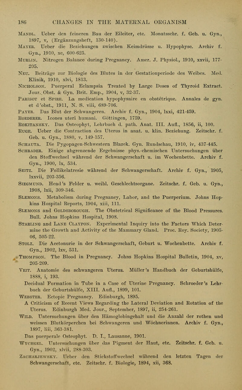 Mandl. Ueber den feineren Bau der Eileiter, etc. Monatssehr. f. Geb. u. Gyn., 1897, v, (Erganzungsheft, 130-140). Mater. Ueber die Beziehungen zwischen Keimdriisse u. Hypophyse. Archiv f Gyn., 1910, xc, 600-625. Muklin. Nitrogen Balance during Pregnancy. Aruer. J. Physiol., 1910, xxvii, 177 205. Neu. Beitrage zur Biologie des Blutes in der Gestationperiode des Weibes. Med Klinik, 1910, xlvi, 1813. Nicholson. Puerperal Eclampsia Treated by Large Doses of Thyroid Extract Jour..Obst. & Gyn. Brit. Emp., 1904, v, 32-37. Parisot et Spire. La medication hypophysaire en obstetrique. Annales de gyn et d'obst., 1911, N. S. viii, 689-706. Payer. Das Blut der Schwangeren. Archiv f. Gyn., 1904, lxxi, 421-459. Koederer. Icones uteri humani. Gottingen, 1759. Eokitansky. Das Osteophyt, Lehrbuch d. path. Anat. III. AufL, 1856, ii, 100. Euge. Ueber die Contraction des Uterus in anat. u. klin. Beziehung. Zeitschr. f. Geb. u. Gyn., 1880, v, 149-157. Schauta. Die Pygopagen-Schwestern Blazek. Gyn. Eundschau, 1910, iv, 437-445. Schrader. Einige abgrenzende Ergebnisse phys.-chemischen Untersuchungen iiber den Stoffwechsel wahrend der Schwangerschaft u. im Wochenbette. Archiv f. Gyn., 1900, lx, 534. Seitz. Die Follikelatresie wahrend der Schwangerschaft. Archiv f. Gyn., 1905, lxxvii, 203-356. Siegmund. Head's Felder u. weibl. Geschlechtsorgane. Zeitschr. f. Geb. u. Gyn., 1908, lxii, 309-346. Slemons. Metabolism during Pregnancy, Labor, and the Puerperium. Johns Hop- kins Hospital Eeports, 1904, xiii, 111. Slemons and Goldsborough. The Obstetrical Significance of the Blood Pressures. Bull. Johns Hopkins Hospital, 1908. Starling and Lane Claypon. Experimental Inquiry into the Factors Which Deter- mine the Growth and Activity of the Mammary Gland. Proc. Eoy. Society, 1905- 06, 505-22. Stolz. Die Acetonurie in der Schwangerschaft, Geburt u. Wochenbette. Archiv f. Gyn., 1902, Ixv, 531. Thompson. The Blood in Pregnancy. Johns Hopkins Hospital Bulletin, 1904, xv, 205-209. Veit. Anatomie des schwangeren Uterus. Miiller's Handbuch der Geburtshiilfe, 1888, i, 193. Decidual Formation in Tube in a Case of Uterine Pregnancy. Schroeder's Lehr- buch der Geburtshiilfe, XIII. AufL, 1899, 101. Webster. Ectopic Pregnancy. Edinburgh, 1895. A Criticism of Eecent Views Eegarding the Lateral Deviation and Eotation of the Uterus. Edinburgh Med. Jour., September, 1897, ii, 254-261. Wild. Untersuchungen iiber den Hamoglobingehalt und die Anzahl der rothen und weissen Blutkorperchen bei Schwangeren und Wochnerinnen. Archiv f. Gyn., 1897, liii, 363-381. Das pucrperale Osteophyt. D. I., Lausanne, 1901. Wychgel. Untersuchungen iiber das Pigment der Haut, etc. Zeitschr. f. Geb. u. Gyn., 1902, xlvii, 288-303. Zaciiar.tew.sky. Ueber den Stickstoffwedisel wahrend den letzten Tagen der Schwangerschaft, etc. Zeitschr. f. Biologie, 1894, xii, 368.
