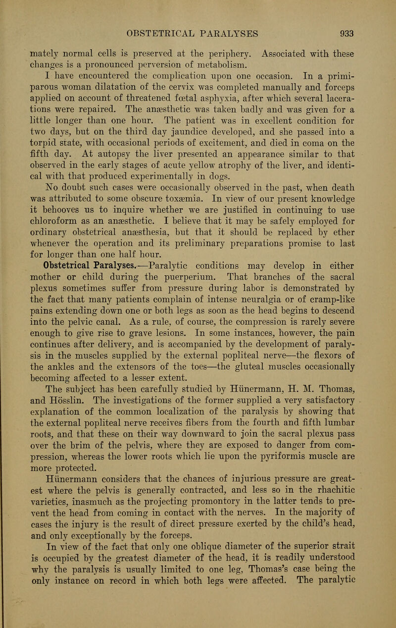 mately normal cells is preserved at the periphery. Associated with these changes is a pronounced perversion of metabolism. I have encountered the complication upon one occasion. In a primi- parous woman dilatation of the cervix was completed manually and forceps applied on account of threatened fcetal asphyxia, after which several lacera- tions were repaired. The anaesthetic was taken badly and was given for a little longer than one hour. The patient was in excellent condition for two days, but on the third day jaundice developed, and she passed into a torpid state, with occasional periods of excitement, and died in coma on the fifth day. At autopsy the liver presented an appearance similar to that observed in the early stages of acute yellow atrophy of the liver, and identi- cal with that produced experimentally in dogs. No doubt such cases were occasionally observed in the past, when death was attributed to some obscure toxaemia. In view of our present knowledge it behooves us to inquire whether we are justified in continuing to use chloroform as an anaesthetic. I believe that it may be safely employed for ordinary obstetrical anaesthesia, but that it should be replaced by ether whenever the operation and its preliminary preparations promise to last for longer than one half hour. Obstetrical Paralyses.—Paralytic conditions may develop in either mother or child during the puerperium. That branches of the sacral plexus sometimes suffer from pressure during labor is demonstrated by the fact that many patients complain of intense neuralgia or of cramp-like pains extending down one or both legs as soon as the head begins to descend into the pelvic canal. As a rule, of course, the compression is rarely severe enough to give rise to grave lesions. In some instances, however, the pain continues after delivery, and is accompanied by the development of paraly- sis in the muscles supplied by the external popliteal nerve—the flexors of the ankles and the extensors of the toes—the gluteal muscles occasionally becoming affected to a lesser extent. The subject has been carefully studied by Hiinermann, H. M. Thomas, and Hosslin. The investigations of the former supplied a very satisfactory explanation of the common localization of the paralysis by showing that the external popliteal nerve receives fibers from the fourth and fifth lumbar roots, and that these on their way downward to join the sacral plexus pass over the brim of the pelvis, where they are exposed to danger from com- pression, whereas the lower roots which lie upon the pyriformis muscle are more protected. Hiinermann considers that the chances of injurious pressure are great- est where the pelvis is generally contracted, and less so in the rhachitic varieties, inasmuch as the projecting promontory in the latter tends to pre- vent the head from coming in contact with the nerves. In the majority of cases the injury is the result of direct pressure exerted by the child's head, and only exceptionally by the forceps. In view of the fact that only one oblique diameter of the superior strait is occupied by the greatest diameter of the head, it is readily understood why the paralysis is usually limited to one leg, Thomas's case being the only instance on record in which both legs were affected. The paralytic