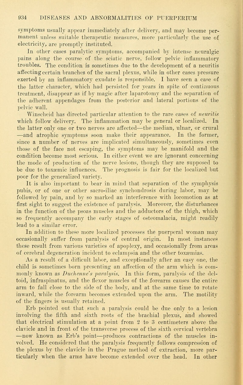 symptoms usually appear immediately after delivery, and may become per- manent unless suitable therapeutic measures, more particularly the use of electricity, are promptly instituted. In other cases paralytic symptoms, accompanied by intense neuralgic pains along the course of the sciatic nerve, follow pelvic inflammatory troubles. The condition is sometimes due to the development of a neuritis affecting certain branches of the sacral plexus, while in other cases pressure exerted by an inflammatory exudate is responsible. I have seen a case of the latter character, which had persisted for years in spite of continuous treatment, disappear as if by magic after laparotomy and the separation of the adherent appendages from the posterior and lateral portions of the pelvic wall. Winscheid has directed particular attention to the rare cases of neuritis which follow delivery. The inflammation may be general or localized. In the latter only one or two nerves are affected—the median, ulnar, or crural —and atrophic symptoms soon make their appearance. In the former, since a number of nerves are implicated simultaneously, sometimes even those of the face not escaping, the symptoms may be manifold and the condition become most serious. In either event we are ignorant concerning the mode of production of the nerve lesions, though they are supposed to be due to toxsemic influences. The prognosis is fair for the localized but poor for the generalized variety. It is also important to bear in mind that separation of the symphysis pubis, or of one or other sacro-iliac synchondrosis during labor, may be followed by pain, and by so marked an interference with locomotion as at first sight to suggest the existence of paralysis. Moreover, the disturbances in the function of the psoas muscles and the adductors of the thigh, which so frequently accompany the early stages of osteomalacia, might readily lead to a similar error. In addition to these more localized processes the puerperal woman may occasionally suffer from paralysis of central origin. In most instances these result from various varieties of apoplexy, and occasionally from areas of cerebral degeneration incident to eclampsia and the other toxaemias. As a result of .a difficult labor, and exceptionally after an easy one, the child is sometimes born presenting an affection of the arm which is com- monly known as Duchenne's paralysis. In this form, paralysis of the del- toid, infraspinatus, and the flexor muscles of the forearm causes the entire arm to fall close to the side of the body, and at the same time to rotate inward, while the forearm becomes extended upon the arm. The motility of the fingers is usually retained. Erb pointed out that. such a paralysis could be due only to a lesion involving the fifth and sixth roots of the brachial plexus, and showed that electrical stimulation at a point from 2 to 3 centimeters above the clavicle and in front of the transverse process of the sixth cervical vertebra —now known as Erb's point—produces contractions of the muscles in- volved. He considered that the paralysis frequently follows compression of the plexus by the clavicle in the Prague method of extraction, more par- ticularly when the arms have become extended over the head. In other