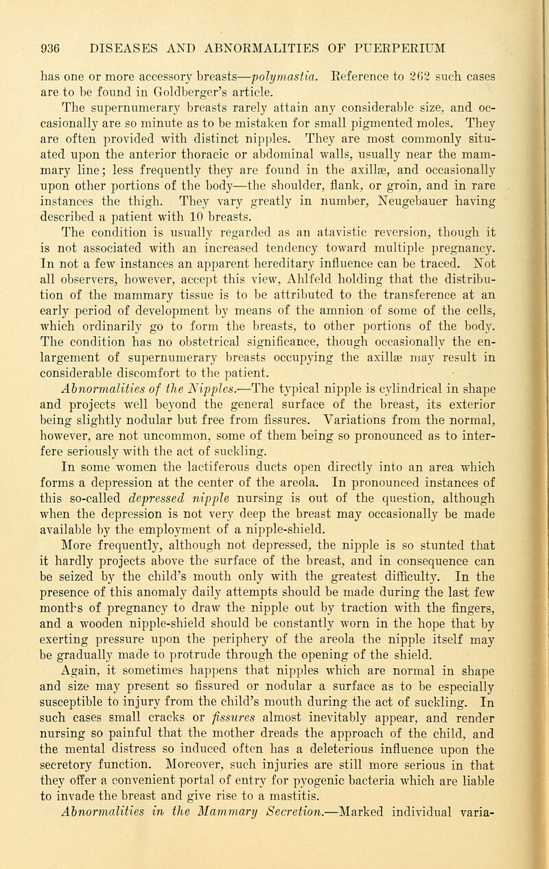 has one or more accessory breasts—polymastia. Reference to 262 such cases are to be found in Goldberger's article. The supernumerary breasts rarely attain any considerable size, and oc- casionally are so minute as to be mistaken for small pigmented moles. They are often provided with distinct nipples. They are most commonly situ- ated upon the anterior thoracic or abdominal walls, usually near the mam- mary line; less frequently they are found in the axillae, and occasionally upon other portions of the body—the shoulder, flank, or groin, and in rare instances the thigh. They vary greatly in number, Neugebauer having described a patient with 10 breasts. The condition is usually regarded as an atavistic reversion, though it is not associated with an increased tendency toward multiple pregnancy. In not a few instances an apparent hereditary influence can be traced. Not all observers, however, accept this view, Ahlfeld holding that the distribu- tion of the mammary tissue is to be attributed to the transference at an early period of development by means of the amnion of some of the cells, which ordinarily go to form the breasts, to other portions of the body. The condition has no obstetrical significance, though occasionally the en- largement of supernumerary breasts occupying the axillae may result in considerable discomfort to the patient. Abnormalities of the Nipples.—The typical nipple is cylindrical in shape and projects well beyond the general surface of the breast, its exterior being slightly nodular but free from fissures. Variations from the normal, however, are not uncommon, some of them being so pronounced as to inter- fere seriously with the act of suckling. In some women the lactiferous ducts open directly into an area which forms a depression at the center of the areola. In pronounced instances of this so-called depressed nipple nursing is out of the question, although when the depression is not very deep the breast may occasionally be made available by the employment of a nipple-shield. More frequently, although not depressed, the nipple is so stunted that it hardly projects above the surface of the breast, and in consequence can be seized by the child's mouth only with the greatest difficulty. In the presence of this anomaly daily attempts should be made during the last few months of pregnancy to draw the nipple out by traction with the fingers, and a wooden nipple-shield should be constantly worn in the hope that by exerting pressure upon the periphery of the areola the nipple itself may be gradually made to protrude through the opening of the shield. Again, it sometimes happens that nipples which are normal in shape and size may present so fissured or nodular a surface as to be especially susceptible to injury from the child's moiith during the act of suckling. In such cases small cracks or fissures almost inevitably appear, and render nursing so painful that the mother dreads the approach of the child, and the mental distress so induced often has a deleterious influence upon the secretory function. Moreover, such injuries are still more serious in that they offer a convenient portal of entry for pyogenic bacteria which are liable to invade the breast and give rise to a mastitis. Abnormalities in the Mammary Secretion.—Marked individual varia-