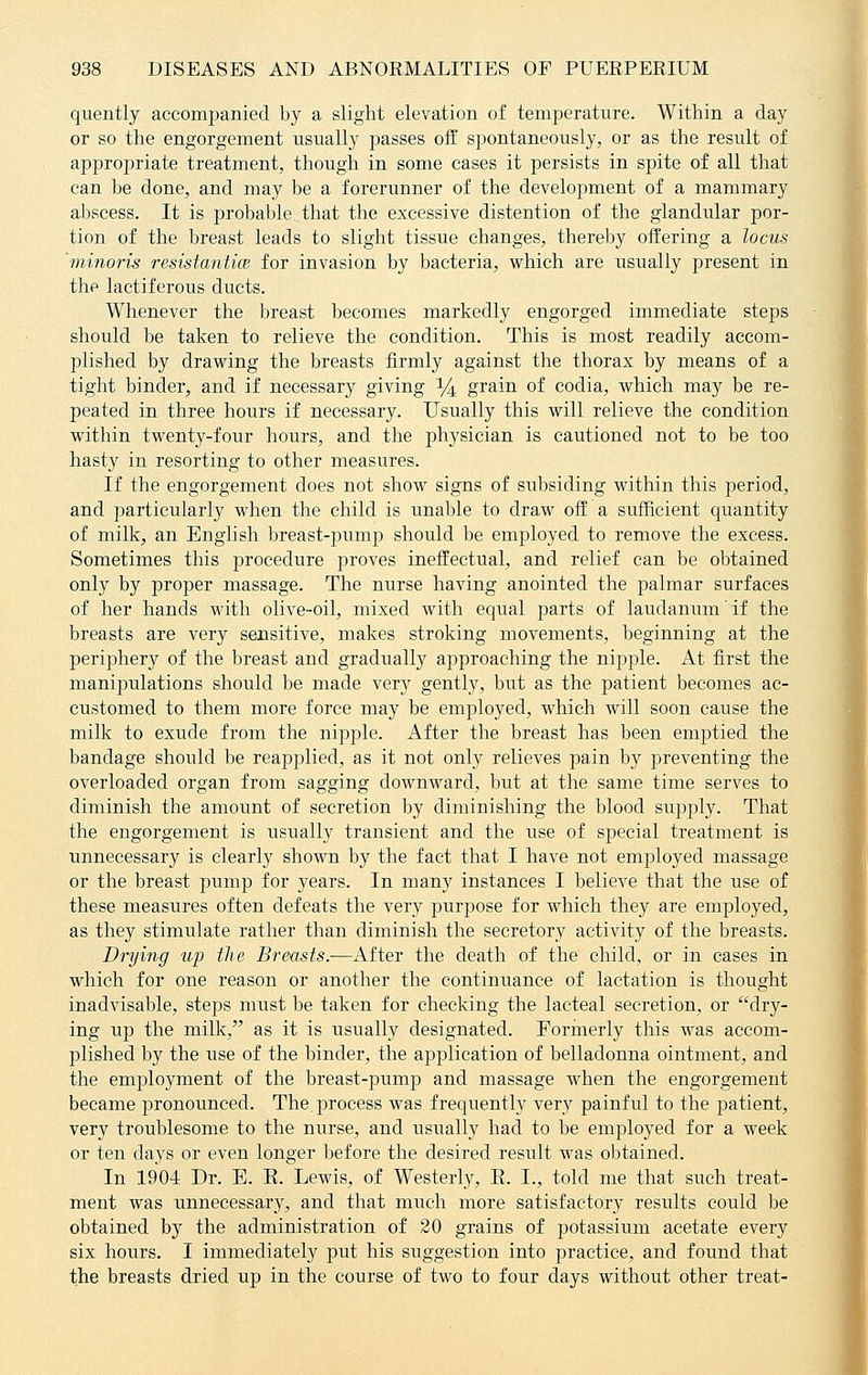 quently accompanied by a slight elevation of temperature. Within a day or so the engorgement usually passes off spontaneously, or as the result of appropriate treatment, though in some cases it persists in spite of all that can be done, and may be a forerunner of the development of a mammary abscess. It is probable that the excessive distention of the glandular por- tion of the breast leads to slight tissue changes, thereby offering a locus minoris resistantice for invasion by bacteria, which are usually present in the lactiferous ducts. Whenever the breast becomes markedly engorged immediate steps should be taken to relieve the condition. This is most readily accom- plished by drawing the breasts firmly against the thorax by means of a tight binder, and if necessary giving 14 grain of codia, which may be re- peated in three hours if necessary. Usually this will relieve the condition within twenty-four hours, and the physician is cautioned not to be too hasty in resorting to other measures. If the engorgement does not show signs of subsiding within this period, and particularly when the child is unable to draw off a sufficient quantity of milk, an English breast-pump should be employed to remove the excess. Sometimes this procedure proves ineffectual, and relief can be obtained only by proper massage. The nurse having anointed the palmar surfaces of her hands with olive-oil, mixed with equal parts of laudanum if the breasts are very sensitive, makes stroking movements, beginning at the perijjhery of the breast and gradually aj)proaching the nipple. At first the manipulations should be made very gently, but as the patient becomes ac- customed to them more force may be employed, which will soon cause the milk to exude from the nipple. After the breast has been emptied the bandage should be reapplied, as it not only relieves pain by preventing the overloaded organ from sagging downward, but at the same time serves to diminish the amount of secretion by diminishing the blood supply. That the engorgement is usually transient and the use of special treatment is unnecessary is clearly shown by the fact that I have not employed massage or the breast pump for years. In many instances I believe that the use of these measures often defeats the very purpose for which they are employed, as they stimulate rather than diminish the secretory activity of the breasts. Drying up the Breasts.—After the death of the child, or in cases in which for one reason or another the continuance of lactation is thought inadvisable, steps must be taken for checking the lacteal secretion, or dry- ing up the milk, as it is usually designated. Formerly this was accom- plished by the use of the binder, the application of belladonna ointment, and the employment of the breast-pump and massage when the engorgement became pronounced. The. process was frequently very painful to the patient, very troublesome to the nurse, and usually had to be employed for a week or ten days or even longer before the desired result was obtained. In 1904 Dr. E. E. Lewis, of Westerly, E. I., told me that such treat- ment was unnecessary, and that much more satisfactory results could be obtained by the administration of 20 grains of potassium acetate every six hours. I immediately put his suggestion into practice, and found that the breasts dried up in the course of two to four days without other treat-