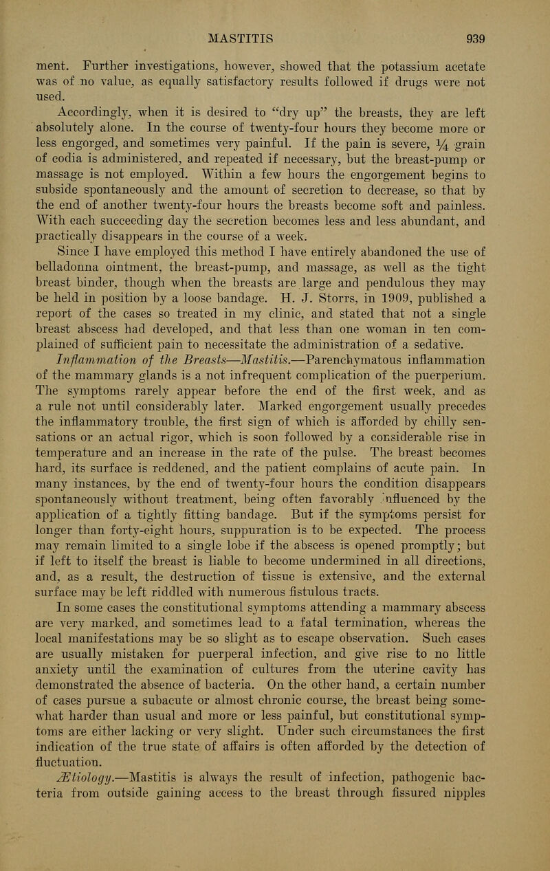 merit. Further investigations, however, showed that the potassium acetate was of no value, as equally satisfactory results followed if drugs were not used. Accordingly, when it is desired to dry up the breasts, they are left absolutely alone. In the course of twenty-four hours they become more or less engorged, and sometimes very painful. If the pain is severe, 14 grain of codia is administered, and repeated if necessary, but the breast-pump or massage is not employed. Within a few hours the engorgement begins to subside spontaneously and the amount of secretion to decrease, so that by the end of another twenty-four hours the breasts become soft and painless. With each succeeding day the secretion becomes less and less abundant, and practically disappears in the course of a week. Since I have employed this method I have entirely abandoned the use of belladonna ointment, the breast-pump, and massage, as well as the tight breast binder, though when the breasts are large and pendulous they may be held in position by a loose bandage. H. J. Storrs, in 1909, published a report of the cases so treated in my clinic, and stated that not a single breast abscess had developed, and that less than one woman in ten com- plained of sufficient pain to necessitate the administration of a sedative. Inflammation of the Breasts—Mastitis.—Parenchymatous inflammation of the mammary glands is a not infrequent complication of the puerperium. The symptoms rarely appear before the end of the first week, and as a rule not until considerably later. Marked engorgement usually precedes the inflammatory trouble, the first sign of which is afforded by chilly sen- sations or an actual rigor, which is soon followed by a considerable rise in temperature and an increase in the rate of the pulse. The breast becomes hard, its surface is reddened, and the patient complains of acute pain. In many instances, by the end of twenty-four hours the condition disappears spontaneously without treatment, being often favorably influenced by the application of a tightly fitting bandage. But if the symptoms persist for longer than forty-eight hours, suppuration is to be expected. The process may remain limited to a single lobe if the abscess is opened promptly; but if left to itself the breast is liable to become undermined in all directions, and, as a result, the destruction of tissue is extensive, and the external surface may be left riddled with numerous fistulous tracts. In some cases the constitutional symptoms attending a mammary abscess are very marked, and sometimes lead to a fatal termination, whereas the local manifestations may be so slight as to escape observation. Such cases are usually mistaken for puerperal infection, and give rise to no little anxiety until the examination of cultures from the uterine cavity has demonstrated the absence of bacteria. On the other hand, a certain number of cases pursue a subacute or almost chronic course, the breast being some- what harder than usual and more or less painful, but constitutional symp- toms are either lacking or very slight. Under such circumstances the first indication of the true state of affairs is often afforded by the detection of fluctuation. JEtiology.—Mastitis is always the result of infection, pathogenic bac- teria from outside gaining access to the breast through fissured nipples
