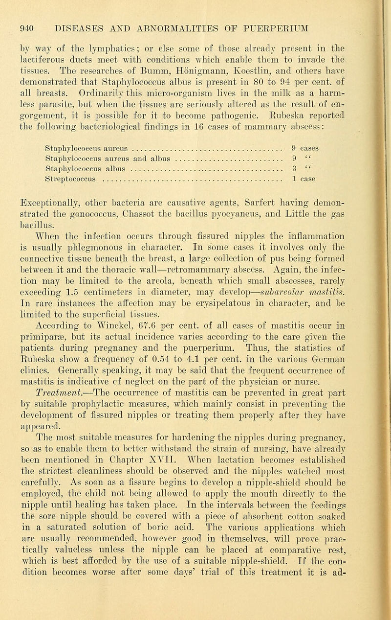 by way of the lymphatics; or else some of those already present in the lactiferous ducts meet with conditions which enable them to invade the tissues. The researches of Bumm, Honigmann, Koestlin, and others have demonstrated that Staphylococcus albus is present in 80 to 94 per cent, of all breasts. Ordinarily this micro-organism lives in the milk as a harm- less parasite, but when the tissues are seriously altered as the result of en- gorgement, it is possible for it to become pathogenic. Eubeska reported the following bacteriological findings in 16 cases of mammary abscess: Staphylococcus aureus 9 cases Staphylococcus aureus and albus 9  Staphylococcus albus 3  Streptococcus 1 case Exceptionally, other bacteria are causative agents, Sarfert having demon- strated the gonococcus, Chassot the bacillus pyocyaneus, and Little the gas bacillus. When the infection occurs through fissured nipples the inflammation is usually phlegmonous in character. In some cases it involves only the connective tissue beneath the breast, a large collection of pus being formed between it and the thoracic wall—retromammary abscess. Again, the infec- tion may be limited to the areola, beneath which small abscesses, rarely exceeding 1.5 centimeters in diameter, may develop—subareolar mastitis. In rare instances the affection may be erysipelatous in character, and be limited to the superficial tissues. According to Winckel, 67.6 per cent, of all cases of mastitis occur in primiparse, but its actual incidence varies according to the care given the patients during pregnancy and the puerperium. Thus, the statistics of Eubeska show a frequency of 0.54 to 4.1 per cent, in the various German clinics. Generally speaking, it may be said that the frequent occurrence of mastitis is indicative cf neglect on the part of the physician or nurse. Treatment.—The occurrence of mastitis can be prevented in great part by suitable prophylactic measures, which mainly consist in preventing the development of fissured nipples or treating them properly after they have appeared. The most suitable measures for hardening the nipples during pregnancy, so as to enable them to better withstand the strain of nursing, have already been mentioned in Chapter XVII. When lactation becomes established the strictest cleanliness should be observed and the nipples watched most carefully. As soon as a fissure begins to develop a nipple-shield should be employed, the child not being allowed to apply the mouth directly to the nipple until healing has taken place. In the intervals between the feedings the sore nipple should be covered with a piece of absorbent cotton soaked in a saturated solution of boric acid. The various applications which are usually recommended, however good in themselves, will prove prac- tically valueless unless the nipple can be placed at comparative rest, which is best afforded by the use of a suitable nipple-shield. If the con- dition becomes worse after some days' trial of this treatment it is ad-