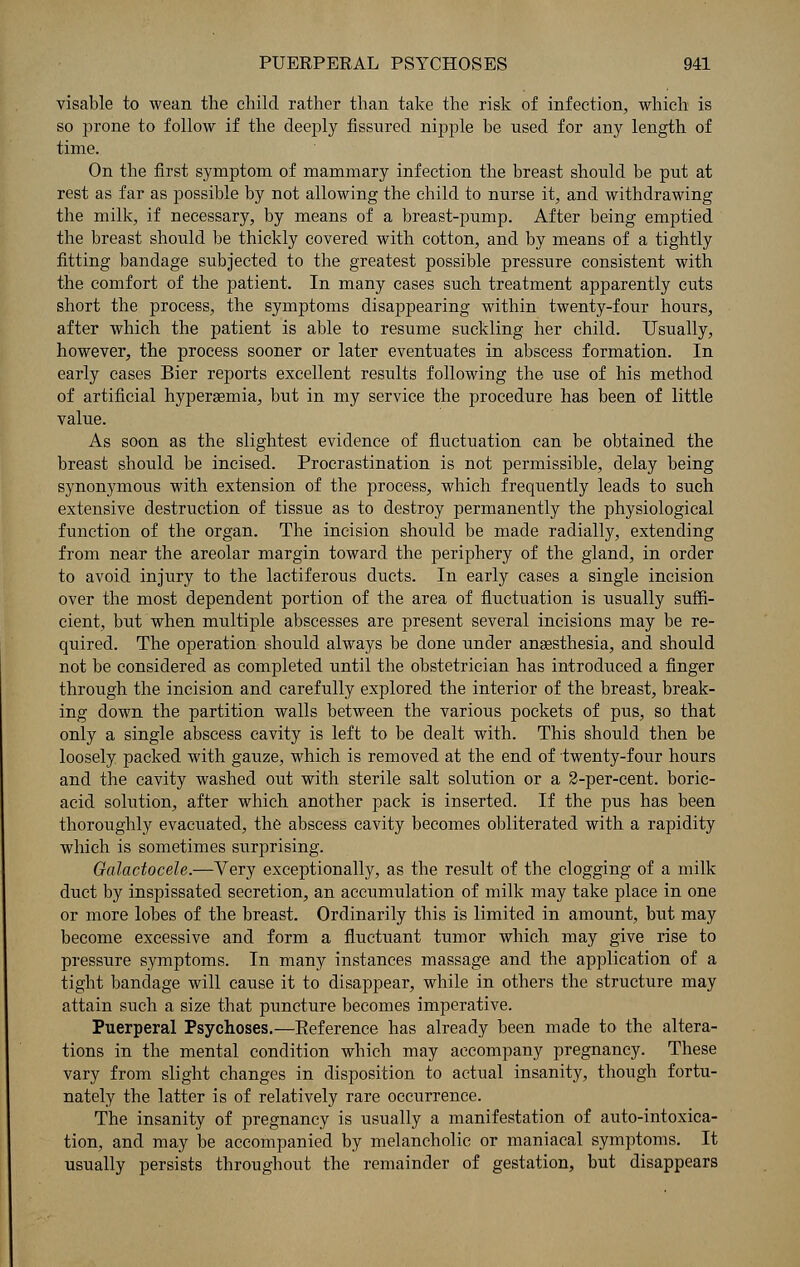 visable to wean the child rather than take the risk of infection, which is so prone to follow if the deeply fissured nipple be used for any length of time. On the first symptom of mammary infection the breast should be put at rest as far as possible by not allowing the child to nurse it, and withdrawing the milk, if necessary, by means of a breast-pump. After being emptied the breast should be thickly covered with cotton, and by means of a tightly fitting bandage subjected to the greatest possible pressure consistent with the comfort of the patient. In many cases such treatment apparently cuts short the process, the symptoms disappearing within twenty-four hours, after which the patient is able to resume suckling her child. Usually, however, the process sooner or later eventuates in abscess formation. In early cases Bier reports excellent results following the use of his method of artificial hyperaemia, but in my service the procedure has been of little value. As soon as the slightest evidence of fluctuation can be obtained the breast should be incised. Procrastination is not permissible, delay being synonymous with extension of the process, which frequently leads to such extensive destruction of tissue as to destroy permanently the physiological function of the organ. The incision should be made radially, extending from near the areolar margin toward the periphery of the gland, in order to avoid injury to the lactiferous ducts. In early cases a single incision over the most dependent portion of the area of fluctuation is usually suffi- cient, but when multiple abscesses are present several incisions may be re- quired. The operation should always be done under anaesthesia, and should not be considered as completed until the obstetrician has introduced a finger through the incision and carefully explored the interior of the breast, break- ing down the partition walls between the various pockets of pus, so that only a single abscess cavity is left to be dealt with. This should then be loosely packed with gauze, which is removed at the end of twenty-four hours and the cavity washed out with sterile salt solution or a 2-per-cent. boric- acid solution, after which another pack is inserted. If the pus has been thoroughly evacuated, the abscess cavity becomes obliterated with a rapidity which is sometimes surprising. Galactocele.—Very exceptionally, as the result of the clogging of a milk duct by inspissated secretion, an accumulation of milk may take place in one or more lobes of the breast. Ordinarily this is limited in amount, but may become excessive and form a fluctuant tumor which may give rise to pressure symptoms. In many instances massage and the application of a tight bandage will cause it to disappear, while in others the structure may attain such a size that puncture becomes imperative. Puerperal Psychoses.—Reference has already been made to the altera- tions in the mental condition which may accompany pregnancy. These vary from slight changes in disposition to actual insanity, though fortu- nately the latter is of relatively rare occurrence. The insanity of pregnancy is usually a manifestation of auto-intoxica- tion, and may be accompanied by melancholic or maniacal symptoms. It usually persists throughout the remainder of gestation, but disappears