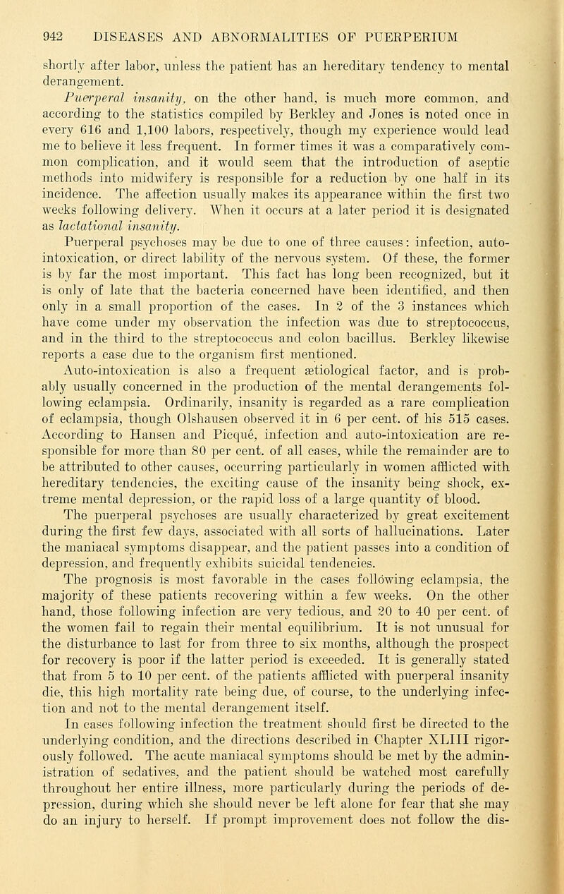 shortly after labor, unless the patient has an hereditary tendency to mental derangement. Puerperal insanity, on the other hand, is much more common, and according to the statistics compiled by Berkley and Jones is noted once in every 616 and 1,100 labors, respectively, though my experience would lead me to believe it less frequent. In former times it was a comparatively com- mon complication, and it would seem that the introduction of aseptic methods into midwifery is responsible for a reduction by one half in its incidence. The affection usually makes its appearance within the first two weeks following delivery. When it occurs at a later period it is designated as lactational insanity. Puerperal psychoses may be due to one of three causes: infection, auto- intoxication, or direct lability of the nervous system. Of these, the former is by far the most important. This fact has long been recognized, but it is only of late that the bacteria concerned have been identified, and then only in a small proportion of the cases. In 2 of the 3 instances which have come under my observation the infection was due to streptococcus, and in the third to the streptococcus and colon bacillus. Berkley likewise reports a case due to the organism first mentioned. Auto-intoxication is also a frequent setiological factor, and is prob- ably usually concerned in the production of the mental derangements fol- lowing eclampsia. Ordinarily, insanity is regarded as a rare complication of eclampsia, though Olshausen observed it in 6 per cent, of his 515 cases. According to Hansen and Picque, infection and auto-intoxication are re- sponsible for more than 80 per cent, of all cases, while the remainder are to be attributed to other causes, occurring particularly in women afflicted with hereditary tendencies, the exciting cause of the insanity being shock, ex- treme mental depression, or the rapid loss of a large quantity of blood. The puerperal psychoses are usually characterized by great excitement during the first few days, associated with all sorts of hallucinations. Later the maniacal symptoms disappear, and the patient passes into a condition of depression, and frequently exhibits suicidal tendencies. The prognosis is most favorable in the cases following eclampsia, the majority of these patients recovering within a few weeks. On the other hand, those following infection are very tedious, and 20 to 40 per cent, of the women fail to regain their mental equilibrium. It is not unusual for the disturbance to last for from three to six months, although the prospect for recovery is poor if the latter period is exceeded. It is generally stated that from 5 to 10 per cent, of the patients afflicted with puerperal insanity die, this high mortality rate being clue, of course, to the underlying infec- tion and not to the mental derangement itself. In cases following infection the treatment should first be directed to the underlying condition, and the directions described in Chapter XLIII rigor- ously followed. The acute maniacal symptoms should be met by the admin- istration of sedatives, and the patient should be watched most carefully throughout her entire illness, more particularly during the periods of de- pression, during which she should never be left alone for fear that she may do an injury to herself. If prompt improvement does not follow the dis-
