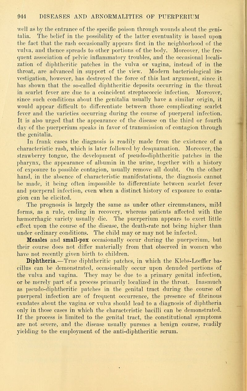 well as by the entrance of the specific poison through wounds about the geni- talia. The belief in the possibility of the latter eventuality is based upon the fact that the rash occasionally appears first in the neighborhood of the vulva, and thence spreads to other portions of the body. Moreover, the fre- quent association of pelvic inflammatory troidfles, and the occasional locali- zation of diphtheritic patches in the vulva or vagina, instead of in the throat, are advanced in support of the view. Modern bacteriological in- vestigation, however, has destroyed the force of this last argument, since it has shown that the so-called diphtheritic deposits occurring in the throat in scarlet fever are clue to a coincident streptococcic infection. Moreover, since such conditions about the genitalia usually have a similar origin, it would appear difficult to differentiate between those complicating scarlet fever and the varieties occurring during the course of puerperal infection. It is also urged that the appearance of the disease on the third or fourth day of the puerperium speaks in favor of transmission of contagion through the genitalia. In frank cases the diagnosis is readily made from the existence of a characteristic rash, .which is later followed by desquamation. Moreover, the strawberry tongue, the development of pseudo-diphtheritic patches in the pharynx, the ajmearance of albumin in the urine, together with a history of exposure to possible contagion, usually remove all doubt. On the other hand, in the absence of characteristic manifestations, the diagnosis cannot be made, it being often impossible to differentiate between scarlet fever and puerperal infection, even when a distinct history of exposure to conta- gion can be elicited. The prognosis is largely the same as under other circumstances, mild forms, as a rule, ending in recovery, whereas patients affected with the hemorrhagic variety usually die. The puerperium appears to exert little effect upon the course of the disease, the death-rate not being higher than under ordinary conditions. The child may or may not be infected. Measles and small-pox occasionally occur during the puerperium, but their course does not differ material^ from that observed in women who have not recently given birth to children. Diphtheria.—True diphtheritic patches, in which the Klebs-Loeffler ba- cillus can be demonstrated, occasionally occur upon denuded portions of the vulva and vagina. They may be due to a primary genital infection, or be merely part of a process primarily localized in the throat. Inasmuch as pseudo-diphtheritic patches in the genital tract during the course of puerperal infection are of frequent occurrence, the presence of fibrinous exudates about the vagina or vulva shordd lead to a diagnosis of diphtheria only in those cases in which the characteristic bacilli can be demonstrated. If the process is limited to the genital tract, the constitutional symptoms are not severe, and the disease usually pursues a benign course, readily yielding to the employment of the anti-diphtheritic serum.