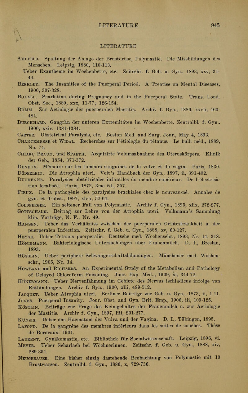 LITERATURE Ahlfeld. Spaltung der Anlage der Brustdriise, Polymastie. Die Missbildungen des Menschen. Leipzig, 1880, 110-113. Ueber Exantheme im Woehenbette, etc. Zeitsehr. f. Geb. u. Gyn., 1893, xxv, 31- 44. Berkley. The Insanities of the Puerperal Period. A Treatise on Mental Diseases, 1900, 307-328. Boxall. Scarlatina during Pregnancy and in the Puerperal State. Trans. Lond. Obst. Soc, 1889, xxx, 11-77; 126-154. Bumm. Zur Aetiologie der puerperalen Mastitis. Archiv f. Gyn., 1886, xxvii, 460- 484. Burckhaed. Gangran der unteren Extremitaten im Woehenbette. Zentralbl. f. Gyn., 1900, xxiv, 1381-1384. Carter. Obstetrical Paralysis, etc. Boston Med. and Surg. Jour., May 4, 1893. Chantemesse et Widal. Eecherches sur 1 'etiologie du tetanus. Le bull, med., 1889, No. 74. Chiari, Braun, und Spaeth. Acquirirte Volumsabnahme des Uteruskorpers. Klinik der Geb., 1854, 371-372. Deneux. Memoire sur les tumeurs sanguines de la vulve et du vagin. Paris, 1830. Doderlein. Die Atrophia uteri. Veit's Handbuch der Gyn., 1897, ii, 391-402. Duchenne. Paralysies obstetricales infantiles du membre superieur. De 1 'electrisa- tion localisee. Paris, 1872, 3me ed., 357. Fieux. De la pathogenie des paralysies braehiales chez le nouveau-ne. Annales de gyn. et d'obst., 1897, xlvii, 52-64. Goldberger. Ein seltener Pall von Polymastie. Archiv f. Gyn., 1895, xlix, 272-277. Gottschalk. Beitrag zur Lehre von der Atrophia uteri. Volkmann's Sammlung klin. Vortrage, N. F., Nr. 49. Hansen. Ueber das Verhaltniss zwischen der puerperalen Geisteskrankheit u. der puerperalen Infection. Zeitsehr. f. Geb. u. Gyn., 1888, xv, 60-127. Heyse. Ueber Tetanus puerperalis. Deutsche med. Wochenschr., 1893, Nr. 14, 318. Honigmann. Bakteriologische Untersuchungen iiber Erauenmilch. D. I., Breslau, 1893. Hosslin. Ueber periphere Sehwangerschaftslahmungen. Miinchener med. Wochen- schr., 1905, Nr. 14. Howland and Richards. An Experimental Study of the Metabolism and Pathology of Delayed Chloroform Poisoning. Jour.- Exp. Med.., 1909, xi, 344-72. Hunermann. Ueber Nervenlahmung im Gebiete des Nervus ischiadicus infolge von Entbindungen. Archiv f. Gyn., 1900, xlii, 489-512. Jacquet. Ueber Atrophia uteri. Berliner Beitrage zur Geb. u. Gyn., 1873, ii, 1-11. Jones. Puerperal Insanity. Jour. Obst. and Gyn. Brit. Emp., 1906, iii, 109-125. Kostlin. Beitrage zur Erage des Keimgehaltes der Frauenmilch u. zur Aetiologie der Mastitis. Archiv f. Gyn., 1897, liii, 201-277. Kunzig. Ueber das Haematom der Vulva und der Vagina. D. I., Tubingen, 1895. Lafond. De la gangrene des membres inferieurs dans les suites de couches. These de Bordeaux, 1901. Laurent. Gynakomastie, etc. Bibliothek fur Socialwissenschaft. Leipzig, 1896, vi. Meyer. Ueber Scharlach bei Wochnerinnen. Zeitsehr. f. Geb. u. Gyn., 1888, xiv, 289-351. Neugebauer. Eine bisher einzig dastehende Beobachtung von Polymastie mit 10 Brustwarzen. Zentralbl. f. Gyn., 1886, x, 729-736.